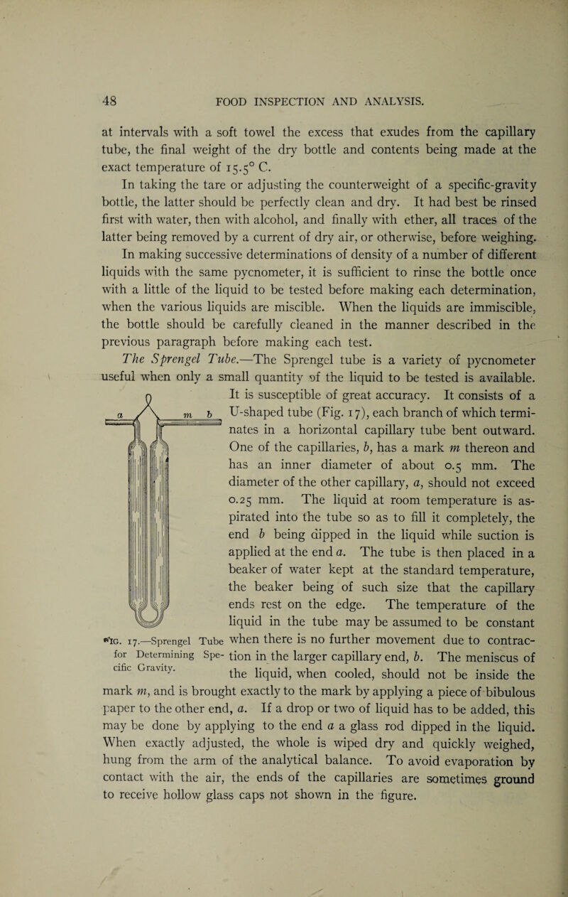 at intervals with a soft towel the excess that exudes from the capillary tube, the final weight of the dry bottle and contents being made at the exact temperature of 15.50 C. In taking the tare or adjusting the counterweight of a specific-gravity bottle, the latter should be perfectly clean and dry. It had best be rinsed first with water, then with alcohol, and finally with ether, all traces of the latter being removed by a current of dry air, or otherwise, before weighing. In making successive determinations of density of a number of different liquids with the same pycnometer, it is sufficient to rinse the bottle once with a little of the liquid to be tested before making each determination, when the various liquids are miscible. When the liquids are immiscible, the bottle should be carefully cleaned in the manner described in the previous paragraph before making each test. The Sprengel Tube.—The Sprengel tube is a variety of pycnometer useful when only a small quantity of the liquid to be tested is available. It is susceptible of great accuracy. It consists of a U-shaped tube (Fig. 17), each branch of which termi¬ nates in a horizontal capillary tube bent outward. One of the capillaries, b, has a mark m thereon and has an inner diameter of about 0.5 mm. The diameter of the other capillary, a, should not exceed 0.25 mm. The liquid at room temperature is as¬ pirated into the tube so as to fill it completely, the end b being dipped in the liquid while suction is applied at the end a. The tube is then placed in a beaker of water kept at the standard temperature, the beaker being of such size that the capillary ends rest on the edge. The temperature of the liquid in the tube may be assumed to be constant tfic. 17.—Sprengel Tube when there is no further movement due to contrac¬ tor Determining Spe- tion in the larger capillary end, b. The meniscus of cific Gravity. the liquid, when cooled, should not be inside the mark m, and is brought exactly to the mark by applying a piece of bibulous paper to the other end, a. If a drop or two of liquid has to be added, this may be done by applying to the end a a glass rod dipped in the liquid. When exactly adjusted, the whole is wiped dry and quickly weighed, hung from the arm of the analytical balance. To avoid evaporation by contact with the air, the ends of the capillaries are sometimes ground to receive hollow glass caps not shown in the figure.