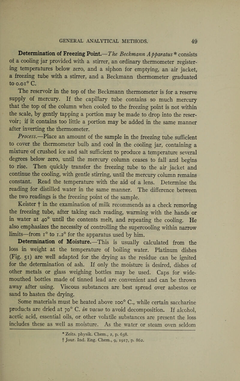 Determination of Freezing Point.—The Beckmann Apparatus * consists of a cooling jar provided with a stirrer, an ordinary thermometer register¬ ing temperatures below zero, and a siphon for emptying, an air jacket, a freezing tube with a stirrer, and a Beckmann thermometer graduated to o.oi° C. The reservoir in the top of the Beckmann thermometer is for a reserve supply of mercury. If the capillary tube contains so much mercury that the top of the column when cooled to the freezing point is not within the scale, by gently tapping a portion may be made to drop into the reser¬ voir; if it contains too little a portion may be added in the same manner after inverting the thermometer. Process— Place an amount of the sample in the freezing tube sufficient to cover the thermometer bulb and cool in the cooling jar, containing a mixture of crushed ice and salt sufficient to produce a temperature several degrees below zero, until the mercury column ceases to fall and begins to rise. Then quickly transfer the freezing tube to the air jacket and continue the cooling, with gentle stirring, until the mercury column remains constant. Read the temperature with the aid of a lens. Determine the reading for distilled water in the same manner. The difference between the two readings is the freezing point of the sample. Keister f in the examination of milk recommends as a check removing the freezing tube, after taking each reading, warming with, the hands or in water at 40° until the contents melt, and repeating the cooling. He also emphasizes the necessity of controlling the supercooling within narrow limits—from i° to 1.20 for the apparatus used by him. Determination of Moisture.—This is usually calculated from the loss in weight at the temperature of boiling water. Platinum dishes (Fig. 51) are well adapted for the drying as the residue can be ignited for the determination of ash. If only the moisture is desired, dishes of other metals or glass weighing bottles may be used. Caps for wide¬ mouthed bottles made of tinned lead are convenient and can be thrown away after using. Viscous substances are best spread over asbestos or sand to hasten the drying. Some materials must be heated above ioo° C., while certain saccharine products are dried at 70 0 C. in vacuo to avoid decomposition. If alcohol, acetic acid, essential oils, or other volatile substances are present the loss includes these as well as moisture. As the water or steam oven seldom * Zeits. physik. Chem., 2, p. 638. f Jour. Ind. Eng. Chem., 9, 1917, p. 862.