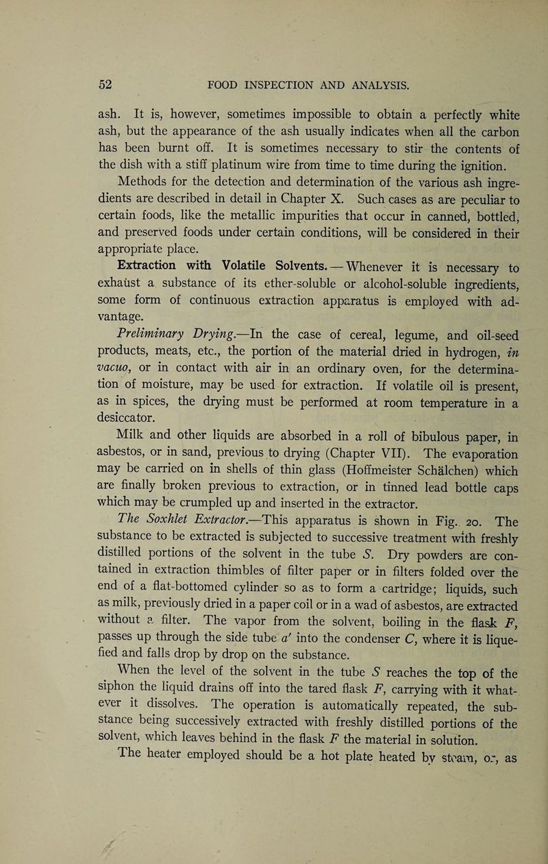 ash. It is, however, sometimes impossible to obtain a perfectly white ash, but the appearance of the ash usually indicates when all the carbon has been burnt off. It is sometimes necessary to stir the contents of the dish with a stiff platinum wire from time to time during the ignition. Methods for the detection and determination of the various ash ingre¬ dients are described in detail in Chapter X. Such cases as are peculiar to certain foods, like the metallic impurities that occur in canned, bottled, and preserved foods under certain conditions, will be considered in their appropriate place. Extraction with Volatile Solvents. — Whenever it is necessary to exhaust a substance of its ether-soluble or alcohol-soluble ingredients, some form of continuous extraction apparatus is employed with ad¬ vantage. Preliminary Drying.—In the case of cereal, legume, and oil-seed products, meats, etc., the portion of the material dried in hydrogen, in vacuo, or in contact with air in an ordinary oven, for the determina¬ tion of moisture, may be used for extraction. If volatile oil is present, as in spices, the drying must be performed at room temperature in a desiccator. Milk and other liquids are absorbed in a roll of bibulous paper, in asbestos, or in sand, previous to drying (Chapter VII). The evaporation may be carried on in shells of thin glass (Hoffmeister Schalchen) which are finally broken previous to extraction, or in tinned lead bottle caps which may be crumpled up and inserted in the extractor. The Soxhlet Extractor.—This apparatus is shown in Fig.. 20. The substance to be extracted is subjected to successive treatment with freshly distilled portions of the solvent in the tube S. Dry powders are con¬ tained in extraction thimbles of filter paper or in filters folded over the end of a flat-bottomed cylinder so as to form a cartridge; liquids, such as milk, previously dried in a paper coil or in a wad of asbestos, are extracted without a filter. The vapor from the solvent, boiling in the flask F, passes up through the side tube a' into the condenser C, where it is lique¬ fied and falls drop by drop on the substance. When the level of the solvent in the tube S reaches the top of the siphon the liquid drains off into the tared flask F, carrying with it what¬ ever it dissolves. The operation is automatically repeated, the sub¬ stance being successively extracted with freshly distilled portions of the solvent, which leaves behind in the flask F the material in solution. The heater employed should be a hot plate heated by steam, or, as