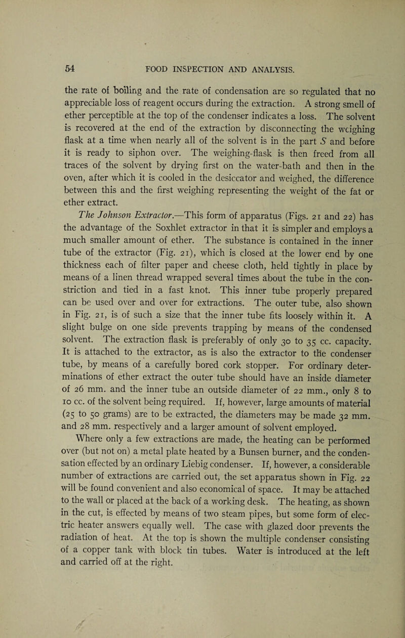 the rate of boiling and the rate of condensation are so regulated that no appreciable loss of reagent occurs during the extraction. A strong smell of ether perceptible at the top of the condenser indicates a loss. The solvent is recovered at the end of the extraction by disconnecting the weighing flask at a time when nearly all of the solvent is in the part S and before it is ready to siphon over. The weighing-flask is then freed from all traces of the solvent by drying first on the water-bath and then in the oven, after which it is cooled in the desiccator and weighed, the difference between this and the first weighing representing the weight of the fat or ether extract. The Johnson Extractor.—This form of apparatus (Figs. 21 and 22) has the advantage of the Soxhlet extractor in that it is simpler and employs a much smaller amount of ether. The substance is contained in the inner tube of the extractor (Fig. 21), which is closed at the lower end by one thickness each of filter paper and cheese cloth, held tightly in place by means of a linen thread wrapped several times about the tube in the con¬ striction and tied in a fast knot. This inner tube properly prepared can be used over and over for extractions. The outer tube, also shown in Fig. 21, is of such a size that the inner tube fits loosely within it. A slight bulge on one side prevents trapping by means of the condensed solvent. The extraction flask is preferably of only 30 to 35 cc. capacity. It is attached to the extractor, as is also the extractor to the condenser tube, by means of a carefully bored cork stopper. For ordinary deter¬ minations of ether extract the outer tube should have an inside diameter of 26 mm. and the inner tube an outside diameter of 22 mm., only 8 to 10 cc. of the solvent being required. If, however, large amounts of material (25 to 50 grams) are to be extracted, the diameters may be made 32 mm. and 28 mm. respectively and a larger amount of solvent employed. Where only a few extractions are made, the heating can be performed over (but not on) a metal plate heated by a Bunsen burner, and the conden¬ sation effected by an ordinary Liebig condenser. If, however, a considerable number of extractions are carried out, the set apparatus shown in Fig. 22 will be found convenient and also economical of space. It may be attached to the wall or placed at the back of a working desk. The heating, as shown in the cut, is effected by means of two steam pipes, but some form of elec¬ tric heater answers equally well. The case with glazed door prevents the radiation of heat. At the top is shown the multiple condenser consisting of a copper tank with block tin tubes. Water is introduced at the left and carried off at the right.