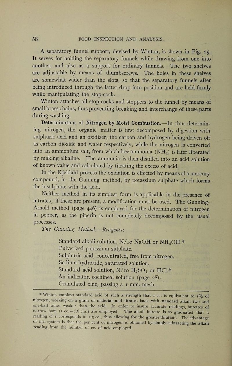 A separatory funnel support, devised by Win ton, is shown in Fig. 25. It serves for holding the separatory funnels while drawing from one into another, and also as a support for ordinary funnels. The two shelves are adjustable by means of thumbscrews. The holes in these shelves are somewhat wider than the slots, so that the separatory funnels after being introduced through the latter drop into position and are held firmly while manipulating the stop-cock. Winton attaches all stop-cocks and stoppers to the funnel by means of small brass chains, thus preventing breaking and interchange of these parts during washing. Determination of Nitrogen by Moist Combustion.—In thus determin¬ ing nitrogen, the organic matter is first decomposed by digestion with sulphuric acid and an oxidizer, the carbon and hydrogen being driven off as carbon dioxide and water respectively, while the nitrogen is converted into an ammonium salt, from which free ammonia (NH3) is later liberated by making alkaline. The ammonia is then distilled into an acid solution of known value and calculated by titrating the excess of acid. In the Kjeldahl process the oxidation is effected by means of a mercury compound, in the Gunning method, by potassium sulphate which forms the bisulphate with the acid. Neither method in its simplest form is applicable in the presence of nitrates; if these are present, a modification must be used. The Gunning- Arnold method (page 446) is employed for the determination of nitrogen in pepper, as the piperin is not completely decomposed by the usual processes. The Gunning Method.—Reagents’. Standard alkali solution, N/10 NaOH or NH4OH.* Pulverized potassium sulphate. Sulphuric acid, concentrated, free from nitrogen. Sodium hydroxide, saturated solution. Standard acid solution, N/10 H2S04 or HC1.* An indicator, cochineal solution (page 28). Granulated zinc, passing a i-mm. mesh. * Winton employs standard acid of such a strength that i cc. is equivalent to i% of nitrogen, working on a gram of material, and titrates back with standard alkali two a.nd one-half times weaker than the acid. In order to insure accurate readings, burettes of narrow bore (i cc.= 2.6 cm.) are employed. The alkali burette is so graduated that a reading of i corresponds to 2.5 cc., thus allowing for the greater dilution. The advantage of this system is that the per cent of nitrogen is obtained by simply subtracting the alkali reading from the number of cc. of acid employed.