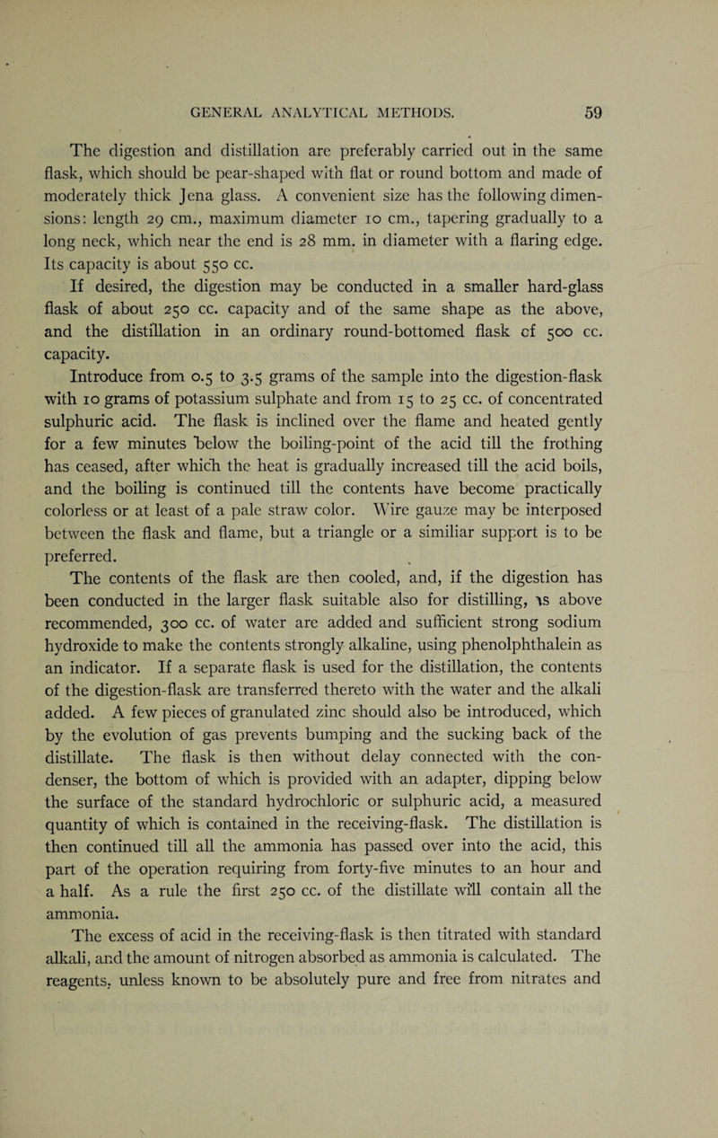 The digestion and distillation are preferably carried out in the same flask, which should be pear-shaped with flat or round bottom and made of moderately thick Jena glass. A convenient size has the following dimen¬ sions: length 29 cm., maximum diameter 10 cm., tapering gradually to a long neck, which near the end is 28 mm. in diameter with a flaring edge. Its capacity is about 550 cc. If desired, the digestion may be conducted in a smaller hard-glass flask of about 250 cc. capacity and of the same shape as the above, and the distillation in an ordinary round-bottomed flask of 500 cc. capacity. Introduce from 0.5 to 3.5 grams of the sample into the digestion-flask with 10 grams of potassium sulphate and from 15 to 25 cc. of concentrated sulphuric acid. The flask is inclined over the flame and heated gently for a few minutes below the boiling-point of the acid till the frothing has ceased, after which the heat is gradually increased till the acid boils, and the boiling is continued till the contents have become practically colorless or at least of a pale straw color. Wire gauze may be interposed between the flask and flame, but a triangle or a similiar support is to be preferred. The contents of the flask are then cooled, and, if the digestion has been conducted in the larger flask suitable also for distilling, is above recommended, 300 cc. of water are added and sufficient strong sodium hydroxide to make the contents strongly alkaline, using phenolphthalein as an indicator. If a separate flask is used for the distillation, the contents of the digestion-flask are transferred thereto with the water and the alkali added. A few pieces of granulated zinc should also be introduced, which by the evolution of gas prevents bumping and the sucking back of the distillate. The flask is then without delay connected with the con¬ denser, the bottom of which is provided with an adapter, dipping below the surface of the standard hydrochloric or sulphuric acid, a measured quantity of which is contained in the receiving-flask. The distillation is then continued till all the ammonia has passed over into the acid, this part of the operation requiring from forty-five minutes to an hour and a half. As a rule the first 250 cc. of the distillate will contain all the ammonia. The excess of acid in the receiving-flask is then titrated with standard alkali, and the amount of nitrogen absorbed as ammonia is calculated. The reagents, unless known to be absolutely pure and free from nitrates and