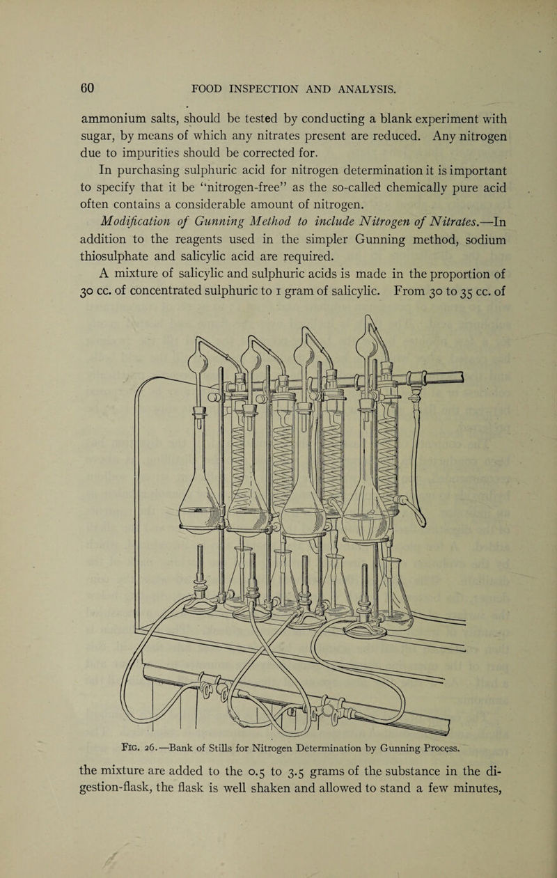 ammonium salts, should be tested by conducting a blank experiment with sugar, by means of which any nitrates present are reduced. Any nitrogen due to impurities should be corrected for. In purchasing sulphuric acid for nitrogen determination it is important to specify that it be “nitrogen-free” as the so-called chemically pure acid often contains a considerable amount of nitrogen. Modification of Gunning Method to include Nitrogen of Nitrates.—In addition to the reagents used in the simpler Gunning method, sodium thiosulphate and salicylic acid are required. A mixture of salicylic and sulphuric acids is made in the proportion of 30 cc. of concentrated sulphuric to 1 gram of salicylic. From 30 to 35 cc. of Fig. 26.—Bank of Stills for Nitrogen Determination by Gunning Process. the mixture are added to the 0.5 to 3.5 grams of the substance in the di¬ gestion-flask, the flask is well shaken and allowed to stand a few minutes,