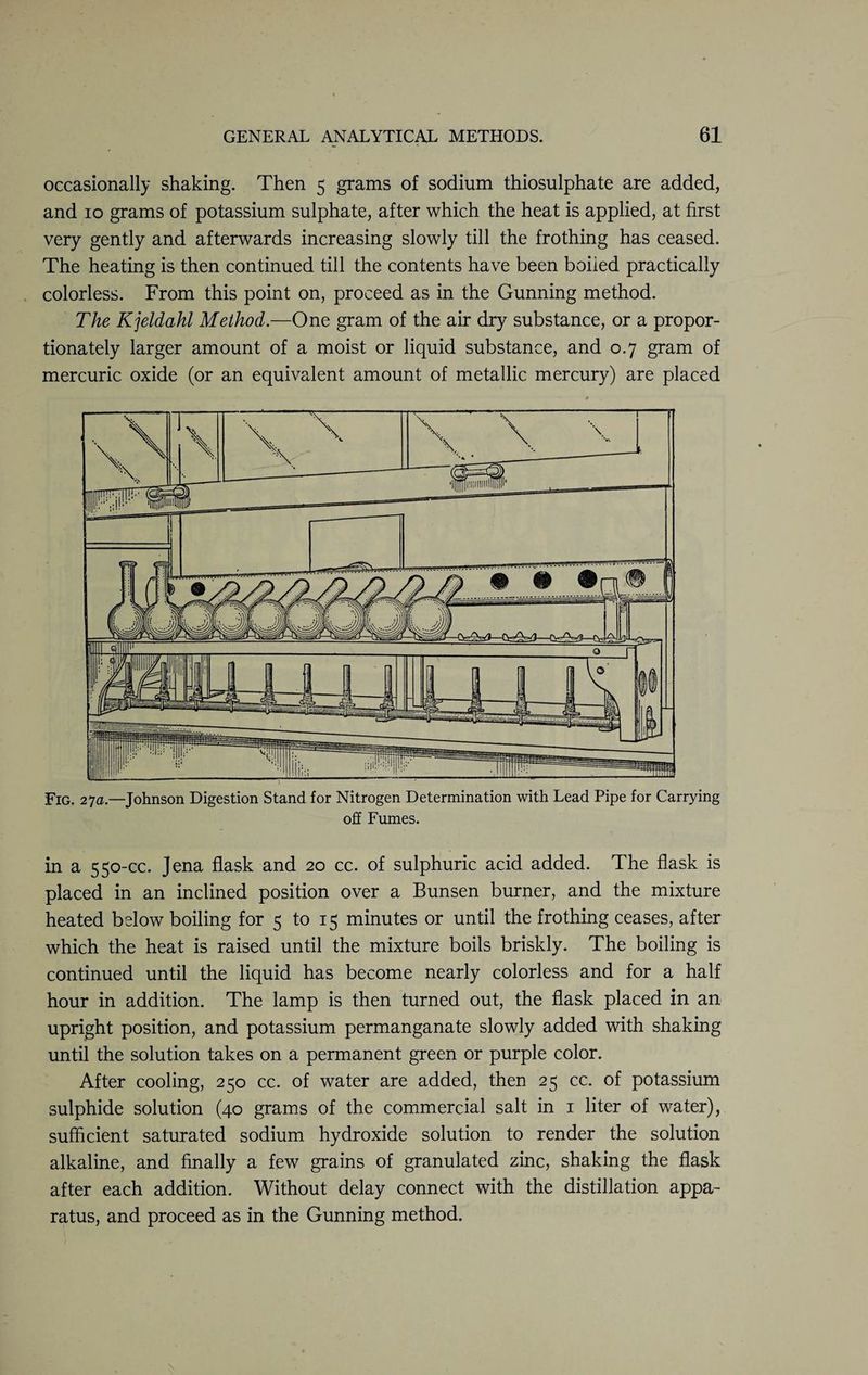 occasionally shaking. Then 5 grams of sodium thiosulphate are added, and 10 grams of potassium sulphate, after which the heat is applied, at first very gently and afterwards increasing slowly till the frothing has ceased. The heating is then continued till the contents have been boiled practically colorless. From this point on, proceed as in the Gunning method. The Kjeldahl Method.—One gram of the air dry substance, or a propor¬ tionately larger amount of a moist or liquid substance, and 0.7 gram of mercuric oxide (or an equivalent amount of metallic mercury) are placed Fig. 27a.—Johnson Digestion Stand for Nitrogen Determination with Lead Pipe for Carrying off Fumes. in a 550-cc. Jena flask and 20 cc. of sulphuric acid added. The flask is placed in an inclined position over a Bunsen burner, and the mixture heated below boiling for 5 to 15 minutes or until the frothing ceases, after which the heat is raised until the mixture boils briskly. The boiling is continued until the liquid has become nearly colorless and for a half hour in addition. The lamp is then turned out, the flask placed in an upright position, and potassium permanganate slowly added with shaking until the solution takes on a permanent green or purple color. After cooling, 250 cc. of water are added, then 25 cc. of potassium sulphide solution (40 grams of the commercial salt in 1 liter of water), sufficient saturated sodium hydroxide solution to render the solution alkaline, and finally a few grains of granulated zinc, shaking the flask after each addition. Without delay connect with the distillation appa¬ ratus, and proceed as in the Gunning method.