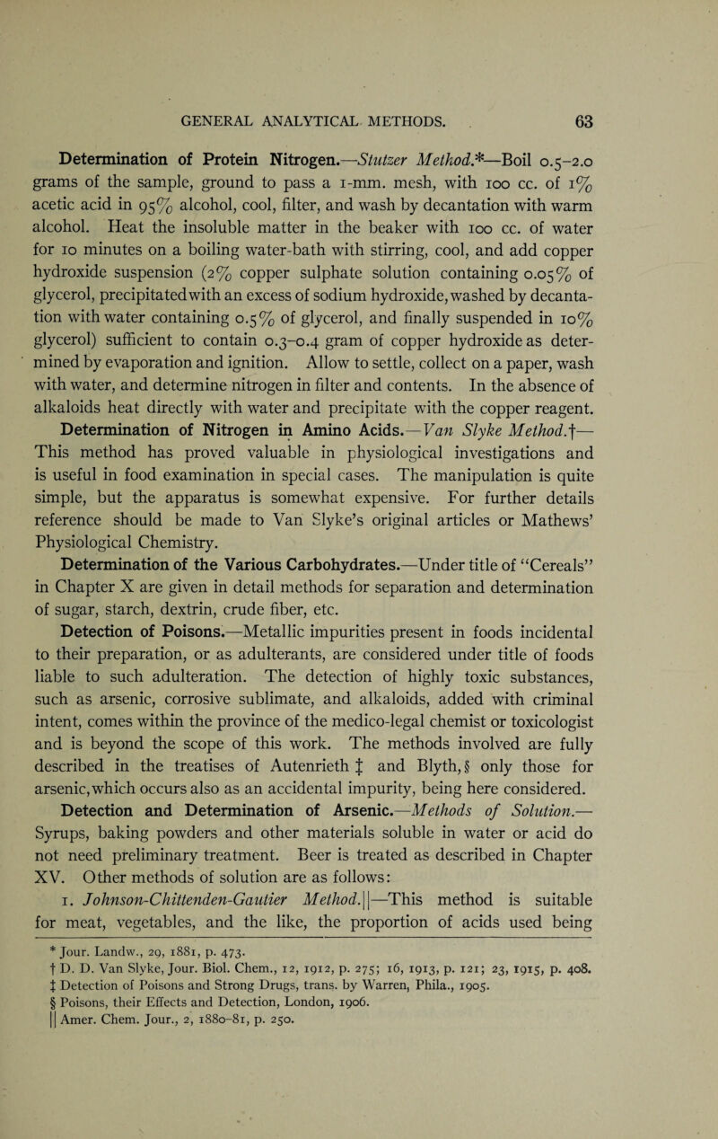 Determination of Protein Nitrogen.—Stutzer Method* * * §—Boil 0.5-2.0 grams of the sample, ground to pass a i-mm. mesh, with 100 cc. of 1% acetic acid in 95% alcohol, cool, filter, and wash by decantation with warm alcohol. Heat the insoluble matter in the beaker with 100 cc. of water for 10 minutes on a boiling water-bath with stirring, cool, and add copper hydroxide suspension (2% copper sulphate solution containing 0.05% of glycerol, precipitated with an excess of sodium hydroxide, washed by decanta¬ tion with water containing 0.5% of glycerol, and finally suspended in 10% glycerol) sufficient to contain o.3-0.4 gram of copper hydroxide as deter¬ mined by evaporation and ignition. Allow to settle, collect on a paper, wash with water, and determine nitrogen in filter and contents. In the absence of alkaloids heat directly with water and precipitate with the copper reagent. Determination of Nitrogen in Amino Acids.— Van Slyke Method.f— This method has proved valuable in physiological investigations and is useful in food examination in special cases. The manipulation is quite simple, but the apparatus is somewhat expensive. For further details reference should be made to Van Slyke’s original articles or Mathews’ Physiological Chemistry. Determination of the Various Carbohydrates.—Under title of “Cereals” in Chapter X are given in detail methods for separation and determination of sugar, starch, dextrin, crude fiber, etc. Detection of Poisons.—Metallic impurities present in foods incidental to their preparation, or as adulterants, are considered under title of foods liable to such adulteration. The detection of highly toxic substances, such as arsenic, corrosive sublimate, and alkaloids, added with criminal intent, comes within the province of the medico-legal chemist or toxicologist and is beyond the scope of this work. The methods involved are fully described in the treatises of Autenrieth J and Blyth, § only those for arsenic, which occurs also as an accidental impurity, being here considered. Detection and Determination of Arsenic.—Methods of Solution.— Syrups, baking powders and other materials soluble in water or acid do not need preliminary treatment. Beer is treated as described in Chapter XV. Other methods of solution are as follows: 1. Johnson-Chittenden-Gautier Methodf—This method is suitable for meat, vegetables, and the like, the proportion of acids used being * Jour. Landw., 29, 1881, p. 473. t D. D. Van Slyke, Jour. Biol. Chem., 12, 1912, p. 275; 16, 1913, p. 121; 23, 1915, p. 408. J Detection of Poisons and Strong Drugs, trans. by Warren, Phila., 1905. § Poisons, their Effects and Detection, London, 1906. || Amer. Chem. Jour., 2, 1880-81, p. 250.