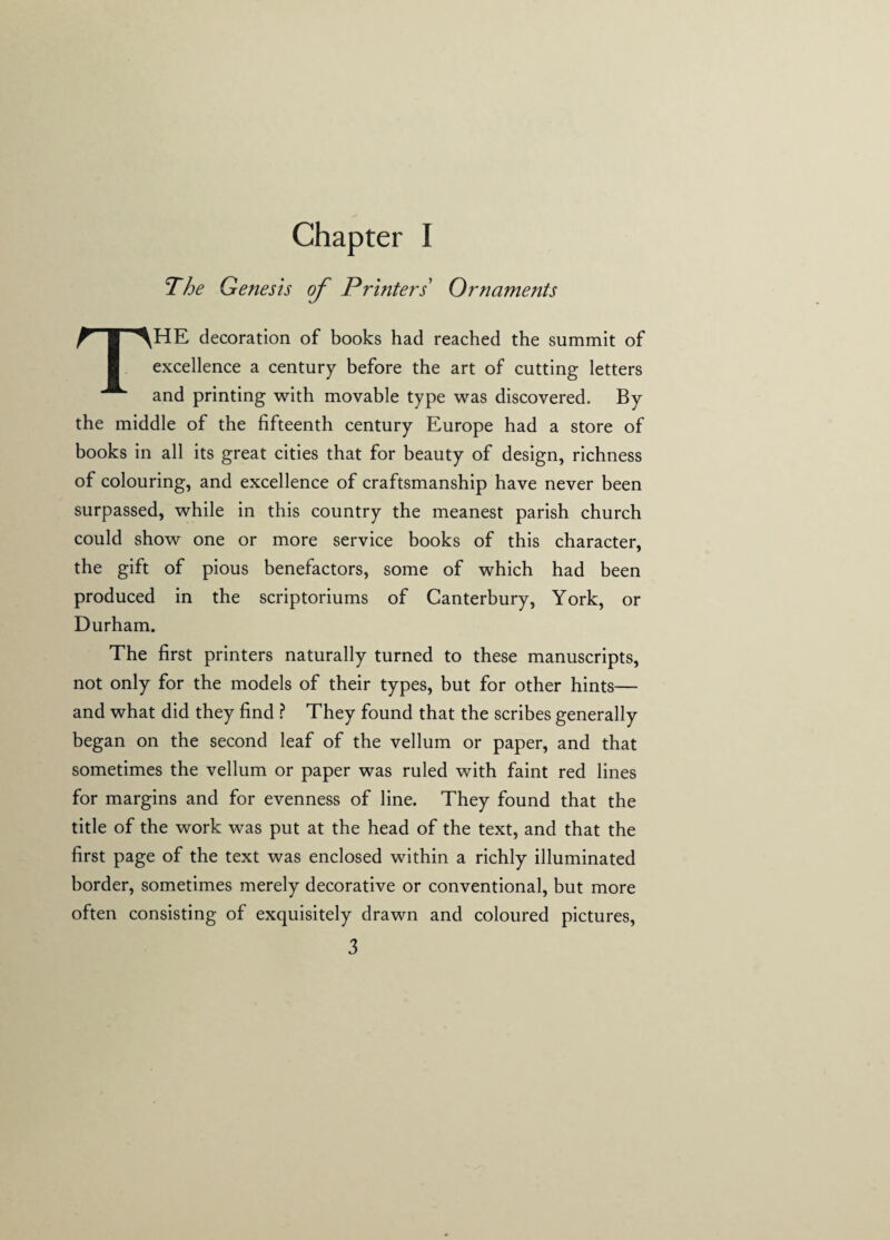 Chapter I The Genesis of Printers Ornaments THE decoration of books had reached the summit of excellence a century before the art of cutting letters and printing with movable type was discovered. By the middle of the fifteenth century Europe had a store of books in all its great cities that for beauty of design, richness of colouring, and excellence of craftsmanship have never been surpassed, while in this country the meanest parish church could show one or more service books of this character, the gift of pious benefactors, some of which had been produced in the scriptoriums of Canterbury, York, or Durham. The first printers naturally turned to these manuscripts, not only for the models of their types, but for other hints— and what did they find ? They found that the scribes generally began on the second leaf of the vellum or paper, and that sometimes the vellum or paper was ruled with faint red lines for margins and for evenness of line. They found that the title of the work was put at the head of the text, and that the first page of the text was enclosed within a richly illuminated border, sometimes merely decorative or conventional, but more often consisting of exquisitely drawn and coloured pictures,