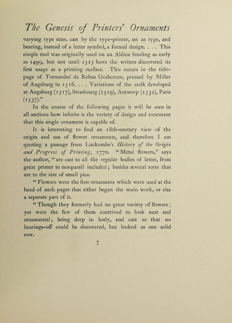 varying type sizes, cast by the type-printer, set as type, and bearing, instead of a letter symbol, a formal design. . . . This simple tool was originally used on an Aldine binding as early as 1499, but not until 1515 have the writers discovered its first usage as a printing surface. This occurs in the title- page of Tornandes’ de Rebus Gothorum, printed by Miller of Augsburg in 1516. . . . Variations of the stalk developed at Augsburg (1517), Strasbourg (1519), Antwerp (1532), Paris (■537)-” In the course of the following pages it will be seen in all sections how infinite is the variety of design and treatment that this single ornament is capable of. It is interesting to find an 18th-century view of the origin and use of flower ornaments, and therefore I am quoting a passage from Luckombe’s History of the Origin and Progress of Printing, 177°. “Metal flowers,” says the author, “ are cast to all the regular bodies of letter, from great primer to nonpareil included; besides several sorts that are to the size of small pica. “ Flowers were the first ornaments which were used at the head of such pages that either began the main work, or else a separate part of it. “ Though they formerly had no great variety of flowers ; yet were the few of them contrived to look neat and ornamental; being deep in body, and cast so that no bearings-off could be discovered, but looked as one solid row.