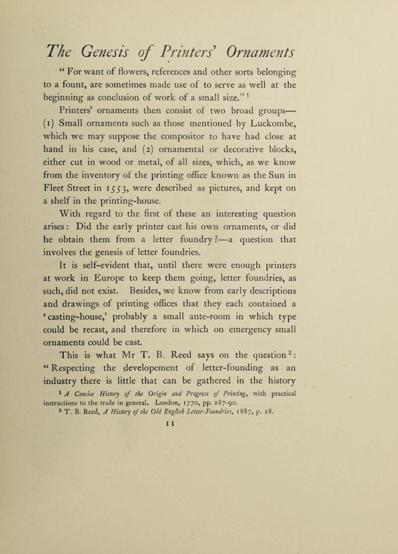 “ For want of flowers, references and other sorts belonging to a fount, are sometimes made use of to serve as well at the beginning as conclusion of work of a small size.’’1 Printers’ ornaments then consist of two broad groups— (i) Small ornaments such as those mentioned by Luckombe, which we may suppose the compositor to have had close at hand in his case, and (2) ornamental or decorative blocks, either cut in wood or metal, of all sizes, which, as we know from the inventory of the printing office known as the Sun in Fleet Street in 1553, were described as pictures, and kept on a shelf in the printing-house. With regard to the first of these an interesting question arises: Did the early printer cast his own ornaments, or did he obtain them from a letter foundry ?—a question that involves the genesis of letter foundries. It is self-evident that, until there were enough printers at work in Europe to keep them going, letter foundries, as such, did not exist. Besides, we know from early descriptions and drawings of printing offices that they each contained a 4 casting-house,’ probably a small ante-room in which type could be recast, and therefore in which on emergency small ornaments could be cast. This is what Mr T. B. Reed says on the question2: “ Respecting the developement of letter-founding as an industry there is little that can be gathered in the history 1 A Concise History of the Origin and Progress of Printing, with practical instructions to the trade in general. London, 1770, pp. 287-90.