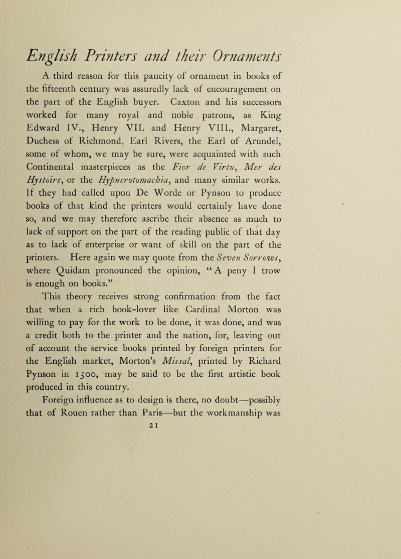 A third reason for this paucity of ornament in books of the fifteenth century was assuredly lack of encouragement on the part of the English buyer. Caxton and his successors worked for many royal and noble patrons, as King Edward IV., Henry VII. and Henry VIII., Margaret, Duchess of Richmond, Earl Rivers, the Earl of Arundel, some of whom, we may be sure, were acquainted with such Continental masterpieces as the Fior de Virtu, Mer des Hystoire, or the Hypnerotomachia, and many similar works. If they had called upon De Worde or Pynson to produce books of that kind the printers would certainly have done so, and we may therefore ascribe their absence as much to lack of support on the part of the reading public of that day as to lack of enterprise or want of skill on the part of the printers. Here again we may quote from the Seven Sorrows, where Quidam pronounced the opinion, “ A peny I trow is enough on books.” This theory receives strong confirmation from the fact that when a rich book-lover like Cardinal Morton was willing to pay for the work to be done, it was done, and was a credit both to the printer and the nation, for, leaving out of account the service books printed by foreign printers for the English market, Morton’s Missal, printed by Richard Pynson in 1500, may be said to be the first artistic book produced in this country. Foreign influence as to design is there, no doubt—possibly that of Rouen rather than Paris—but the workmanship was