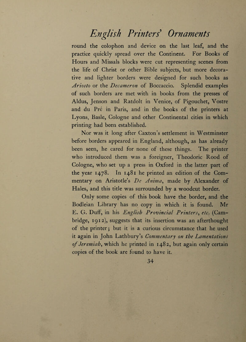 round the colophon and device on the last leaf, and the practice quickly spread over the Continent. For Books of Hours and Missals blocks were cut representing scenes from the life of Christ or other Bible subjects, but more decora¬ tive and lighter borders were designed for such books as Ariosto or the Decameron of Boccaccio. Splendid examples of such borders are met with in books from the presses of Aldus, Jenson and Ratdolt in Venice, of Pigouchet, Vostre and du Pre in Paris, and in the books of the printers at Lyons, Basle, Cologne and other Continental cities in which printing had been established. Nor was it long after Caxton’s settlement in Westminster before borders appeared in England, although, as has already been seen, he cared for none of these things. The printer who introduced them was a foreigner, Theodoric Rood of Cologne, who set up a press in Oxford in the latter part of the year 1478. In 1481 he printed an edition of the Com¬ mentary on Aristotle’s De Anima, made by Alexander of Hales, and this title was surrounded by a woodcut border. Only some copies of this book have the border, and the Bodleian Library has no copy in which it is found. Mr E. G. Duff, in his English Provincial Printers, etc. (Cam¬ bridge, 1912), suggests that its insertion was an afterthought of the printer; but it is a curious circumstance that he used it again in John Lathbury’s Commentary on the Lamentations of Jeremiah, which he printed in 1482, but again only certain copies of the book are found to have it.