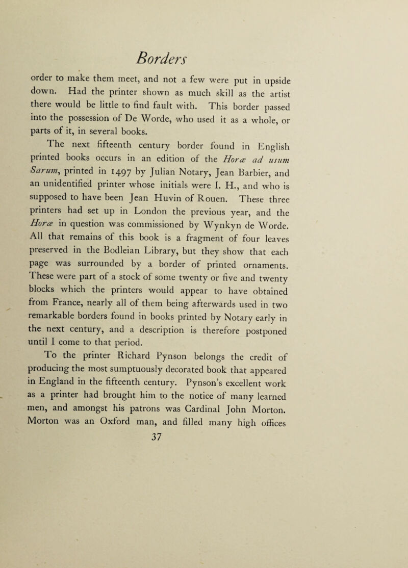 r order to make them meet, and not a few were put in upside down. Had the printer shown as much skill as the artist there would be little to find fault with. This border passed into the possession of De Worde, who used it as a whole, or parts of it, in several books. The next fifteenth century border found in English printed books occurs in an edition of the Horcs ad us urn Sarum, printed in 1497 b7 Julian Notary, Jean Barbier, and an unidentified printer whose initials were I. H., and who is supposed to have been Jean Eluvin of Rouen. I hese three printers had set up in London the previous year, and the Horn in question was commissioned by Wynkyn de Worde. All that remains of this book is a fragment of four leaves preserved in the Bodleian Library, but they show that each page was surrounded by a border of printed ornaments. These were part of a stock of some twenty or five and twenty blocks which the printers would appear to have obtained from France, nearly all of them being afterwards used in two remarkable borders found in books printed by Notary early in the next century, and a description is therefore postponed until I come to that period. To the printer Richard Pynson belongs the credit of producing the most sumptuously decorated book that appeared in England in the fifteenth century. Pynson’s excellent work as a printer had brought him to the notice of many learned men, and amongst his patrons was Cardinal John Morton. Morton was an Oxford man, and filled many high offices