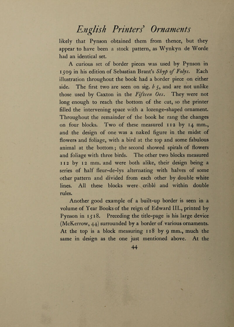 likely that Pynson obtained them from thence, but they appear to have been a stock pattern, as Wynkyn de Worde had an identical set. A curious set of border pieces was used by Pynson in 1509 in his edition of Sebastian Brant’s Shyp of Folys. Each illustration throughout the book had a border piece on either side. The first two are seen on sig. b 5, and are not unlike those used by Caxton in the Fifteen Oes. They were not long enough to reach the bottom of the cut, so the printer filled the intervening space with a lozenge-shaped ornament. Throughout the remainder of the book he rang the changes on four blocks. Two of these measured 112 by 14 mm., and the design of one was a naked figure in the midst of flowers and foliage, with a bird at the top and some fabulous animal at the bottom; the second showed spirals of flowers and foliage with three birds. The other two blocks measured 112 by 12 mm. and were both alike, their design being a series of half fleur-de-lys alternating with halves of some other pattern and divided from each other by double white lines. All these blocks were crible and within double rules. Another good example of a built-up border is seen in a volume of Year Books of the reign of Edward III., printed by Pynson in 1518. Preceding the title-page is his large device (McKerrow, 44) surrounded by a border of various ornaments. At the top is a block measuring 118 by 9 mm., much the same in design as the one just mentioned above. At the