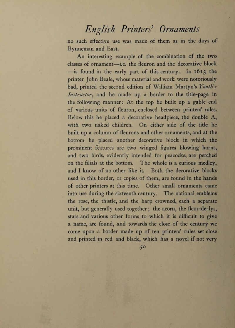 no such effective use was made of them as in the days of Bynneman and East. An interesting example of the combination of the two classes of ornament—i.e. the fleuron and the decorative block —is found in the early part of this century. In 1613 the printer John Beale, whose material and work were notoriously bad, printed the second edition of William Martyn’s Youth's Instructor, and he made up a border to the title-page in the following manner: At the top he built up a gable end of various units of fleuron, enclosed between printers’ rules. Below this he placed a decorative headpiece, the double A, with two naked children. On either side of the title he built up a column of fleurons and other ornaments, and at the bottom he placed another decorative block in which the prominent features are two winged figures blowing horns, and two birds, evidently intended for peacocks, are perched on the filials at the bottom. The whole is a curious medley, and I know of no other like it. Both the decorative blocks used in this border, or copies of them, are found in the hands of other printers at this time. Other small ornaments came into use during the sixteenth century. The national emblems the rose, the thistle, and the harp crowned, each a separate unit, but generally used together; the acorn, the fleur-de-lys, stars and various other forms to which it is difficult to give a name, are found, and towards the close of the century we come upon a border made up of ten printers’ rules set close and printed in red and black, which has a novel if not very 5°