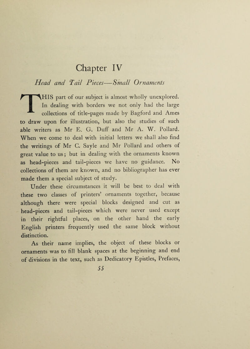 Chapter IV Head and Tail Pieces—Small Ornaments THIS part of our subject is almost wholly unexplored. In dealing with borders we not only had the large collections of title-pages made by Bagford and Ames to draw upon for illustration, but also the studies of such able writers as Mr E. G. Duff and Mr A. W. Pollard. When we come to deal with initial letters we shall also find the writings of Mr C. Sayle and Mr Pollard and others of great value to us; but in dealing with the ornaments known as head-pieces and tail-pieces we have no guidance. No collections of them are known, and no bibliographer has ever made them a special subject of study. Under these circumstances it will be best to deal with these two classes of printers’ ornaments together, because although there were special blocks designed and cut as head-pieces and tail-pieces which were never used except in their rightful places, on the other hand the early English printers frequently used the same block without distinction. As their name implies, the object of these blocks or ornaments was to fill blank spaces at the beginning and end of divisions in the text, such as Dedicatory Epistles, Prefaces,