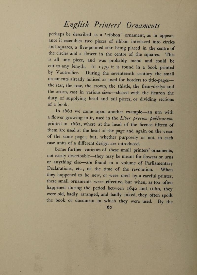 perhaps be described as a ‘ ribbon ’ ornament, as in appear¬ ance it resembles two pieces of ribbon interlaced into circles and squares, a live-pointed star being placed in the centre of the circles and a flower in the centre of the squares. This is all one piece, and was probably metal and could be cut to any length. In 1579 it is found in a book printed by Vautrollier. During the seventeenth century the small ornaments already noticed as used for borders to title-pages— the star, the rose, the crown, the thistle, the lleur-de-lys and the acorn, cast in various sizes—shared with the lleuron the duty ol supplying head and tail pieces, or dividing sections of a book. In 1662 we come upon another example—an urn with a flower growing in it, used in the Liber precum public arum, printed in 1662, where at the head of the licence fifteen of them are used at the head of the page and again on the verso of the same page; but, whether purposely or not, in each case units of a different design are introduced. Some further varieties of these small printers’ ornaments, not easily describable—they may be meant for flowers or urns or anything else—are found in a volume of Parliamentary Declarations, etc., of the time of the revolution. When they happened to be new, or were used by a careful printer, these small ornaments were effective, but when, as too often happened during the period between 1640 and 1660, they were old, badly arranged, and badly inked, they often spoilt the book or document in which they were used. By the