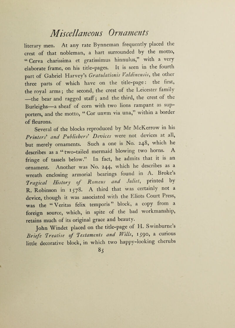 Miscellaneous Ornaments literary men. At any rate Bynneman frequently placed the crest of that nobleman, a hart surrounded by the motto, “ Cerva charissima et gratissimus hinnulus,” with a very elaborate frame, on his title-pages. It is seen in the fourth part of Gabriel Harvey’s Gratulationis Valdinensis, the othei three parts of which have on the title-page: the fust, the royal arms; the second, the crest of the Leicestei family —the bear and ragged staff; and the third, the crest of the Burleighs—a sheaf of corn with two lions rampant as sup¬ porters, and the motto, “ Cor unvm via una,” within a border of fleurons. Several of the blocks reproduced by Mr McKerrow in his Printers' and Publishers' Devices were not devices at all, but merely ornaments. Such a one is No. 248, which he describes as a “ two-tailed mermaid blowing two horns. A fringe of tassels below.” In fact, he admits that it is an ornament. Another was No. 244, which he describes as a wreath enclosing armorial bearings found in A. Broke s Tragical History oj' Rotneus and Juliet, printed by R. Robinson in 1578. A third that was certainly not a device, though it was associated with the Eliots Couit I ress, was the “Veritas felix temporis” block, a copy from a foreign source, which, in spite of the bad workmanship, retains much of its original grace and beauty. John Windet placed on the title-page of H. Swinburne’s Briefe Treatise of Testaments and Wills, 1590, a curious little decorative block, in which two happy-looking cherubs