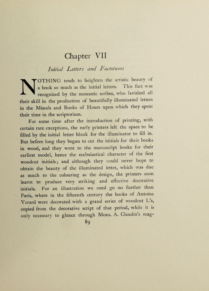 Initial Letters and Factotums NOTHING tends to heighten the artistic beauty of a book so much as the initial letters. 1 his fact was recognized by the monastic scribes, who lavished all their skill in the production of beautifully illuminated letters in the Missals and Books of Hours upon which they spent their time in the scriptorium. For some time after the introduction of printing, with certain rare exceptions, the early printers left the space to be filled by the initial letter blank for the illuminator to fill in. But before long they began to cut the initials for their books in wood, and they went to the manuscript books for their earliest model, hence the ecclesiastical character of the first woodcut initials; and although they could never hope to obtain the beauty of the illuminated letter, which wras due as much to the colouring as the design, the printers soon learnt to produce very striking and effective decorative initials. For an illustration we need go no further than Paris, where in the fifteenth century the books of Antoine Verard were decorated with a grand series of woodcut L s, copied from the decorative script of that period, while it is only necessary to glance through Mons. A. Claudin’s mag-
