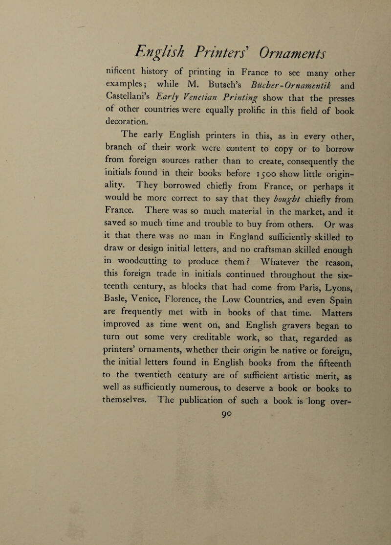 mficent history of printing in France to see many other examples; while M. Butsch’s Bucher-Ornamentik and Castellani’s Early Venetian Printing show that the presses of other countries were equally prolific in this field of book decoration. The early English printers in this, as in every other, branch of their work were content to copy or to borrow from foreign sources rather than to create, consequently the initials found in their books before 1500 show little origin¬ ality. They borrowed chiefly from France, or perhaps it would be more correct to say that they bought chiefly from France. There was so much material in the market, and it saved so much time and trouble to buy from others. Or was it that there was no man in England sufficiently skilled to draw or design initial letters, and no craftsman skilled enough in woodcutting to produce them ? Whatever the reason, this foreign trade in initials continued throughout the six¬ teenth century, as blocks that had come from Paris, Lyons, Basle, Venice, Florence, the Low Countries, and even Spain are frequently met with in books of that time. Matters improved as time went on, and English gravers began to turn out some very creditable work, so that, regarded as printers’ ornaments, whether their origin be native or foreign, the initial letters found in English books from the fifteenth to the twentieth century are of sufficient artistic merit, as well as sufficiently numerous, to deserve a book or books to themselves. The publication of such a book is long over-