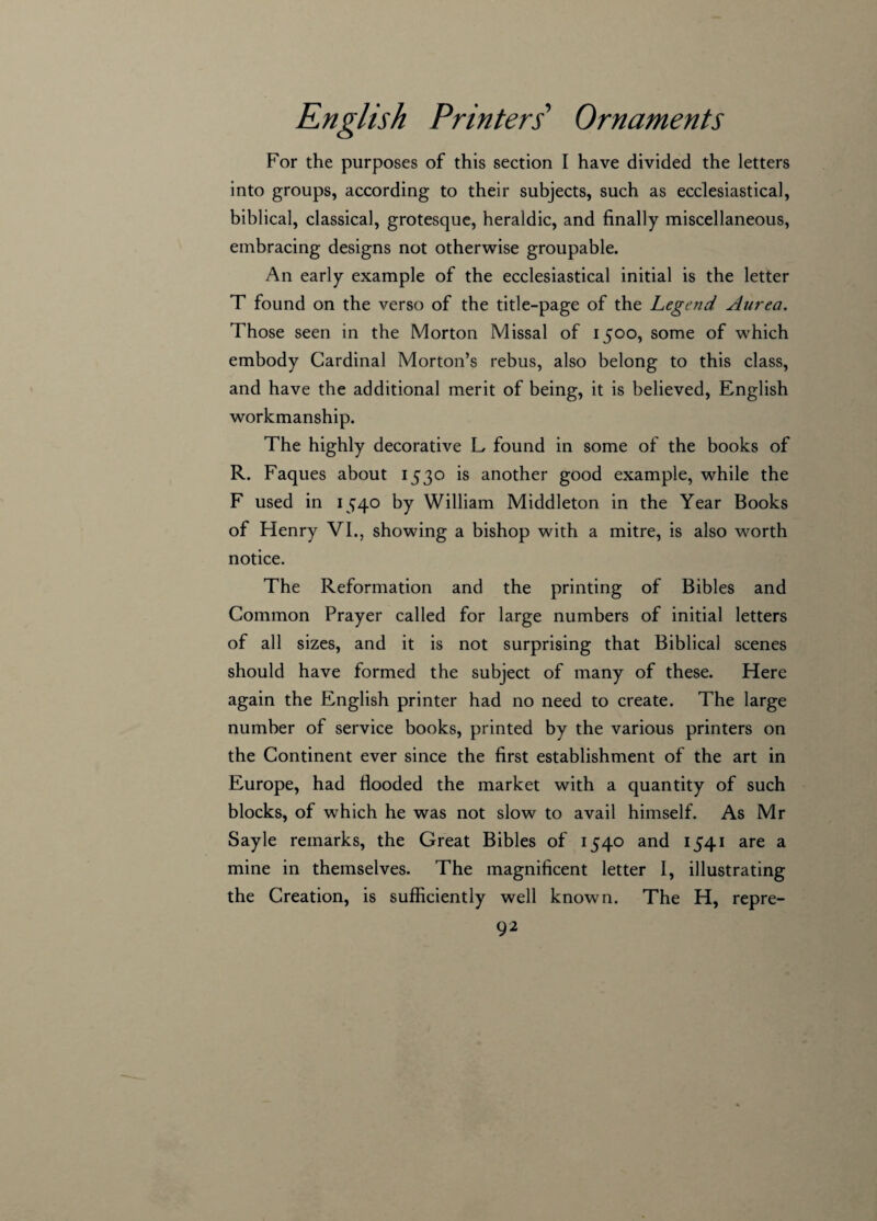 For the purposes of this section I have divided the letters into groups, according to their subjects, such as ecclesiastical, biblical, classical, grotesque, heraldic, and finally miscellaneous, embracing designs not otherwise groupable. An early example of the ecclesiastical initial is the letter T found on the verso of the title-page of the Legend Aurea. Those seen in the Morton Missal of 1500, some of which embody Cardinal Morton’s rebus, also belong to this class, and have the additional merit of being, it is believed, English workmanship. The highly decorative L found in some of the books of R. Faques about 1530 is another good example, while the F used in 1540 by William Middleton in the Year Books of Henry VI., showing a bishop with a mitre, is also worth notice. The Reformation and the printing of Bibles and Common Prayer called for large numbers of initial letters of all sizes, and it is not surprising that Biblical scenes should have formed the subject of many of these. Here again the English printer had no need to create. The large number of service books, printed by the various printers on the Continent ever since the first establishment of the art in Europe, had flooded the market with a quantity of such blocks, of which he was not slow to avail himself. As Mr Sayle remarks, the Great Bibles of 1540 and 1541 are a mine in themselves. The magnificent letter I, illustrating the Creation, is sufficiently well known. The H, repre-