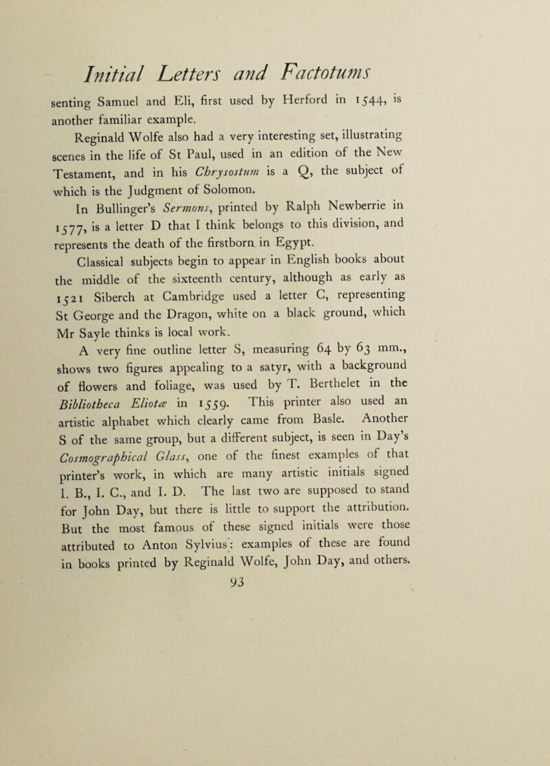 senting Samuel and Eli, first used by Herford in 1544, is another familiar example. Reginald Wolfe also had a very interesting set, illustrating scenes in the life of St Paul, used in an edition of the New Testament, and in his Chrysostum is a Q, the subject of which is the Judgment of Solomon. In Bullinger’s Sermons, printed by Ralph Newberrie in 1577, is a letter D that I think belongs to this division, and represents the death of the firstborn in Egypt. Classical subjects begin to appear in English books about the middle of the sixteenth century, although as early as 1521 Siberch at Cambridge used a letter C, representing St George and the Dragon, white on a black ground, which Mr Sayle thinks is local work. A very fine outline letter S, measuring 64 by 63 mm., shows two figures appealing to a satyr, with a background of flowers and foliage, was used by T. Bertlielet in the Bibliotheca Eliotce in 1559. This printer also used an artistic alphabet which clearly came from Basle. Another S of the same group, but a different subject, is seen in Day’s Cosmographical Glass, one of the finest examples of that printer’s work, in which are many artistic initials signed l B., I. C., and I. D. The last two are supposed to stand for John Day, but there is little to support the attribution. But the most famous of these signed initials were those attributed to Anton Sylvius: examples of these are found in books printed by Reginald Wolfe, John Day, and others.