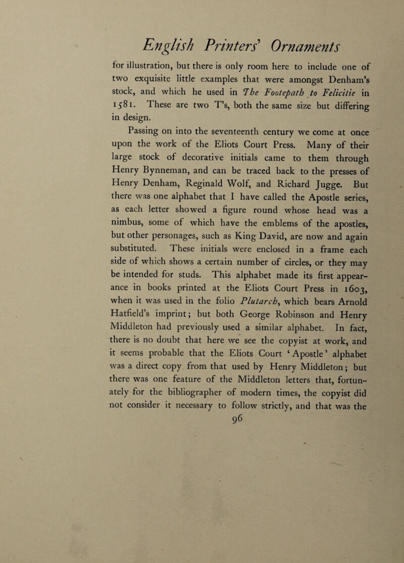 for illustration, but there is only room here to include one of two exquisite little examples that were amongst Denham’s stock, and which he used in The Footepath to Felicitie in x58i. These are two T’s, both the same size but differing in design. Passing on into the seventeenth century we come at once upon the work of the Eliots Court Press. Many of their large stock of decorative initials came to them through Henry Bynneman, and can be traced back to the presses of Henry Denham, Reginald Wolf, and Richard Jugge. But there was one alphabet that I have called the Apostle series, as each letter showed a figure round whose head was a nimbus, some of which have the emblems of the apostles, but other personages, such as King David, are now and again substituted. These initials were enclosed in a frame each side of which shows a certain number of circles, or they may be intended for studs. This alphabet made its first appear¬ ance in books printed at the Eliots Court Press in 1603, when it was used in the folio Plutarch, which bears Arnold Hatfield’s imprint; but both George Robinson and Henry Middleton had previously used a similar alphabet. In fact, there is no doubt that here we see the copyist at work, and it seems probable that the Eliots Court ‘ Apostle ’ alphabet was a direct copy from that used by Henry Middleton; but there was one feature of the Middleton letters that, fortun¬ ately for the bibliographer of modern times, the copyist did not consider it necessary to follow strictly, and that was the