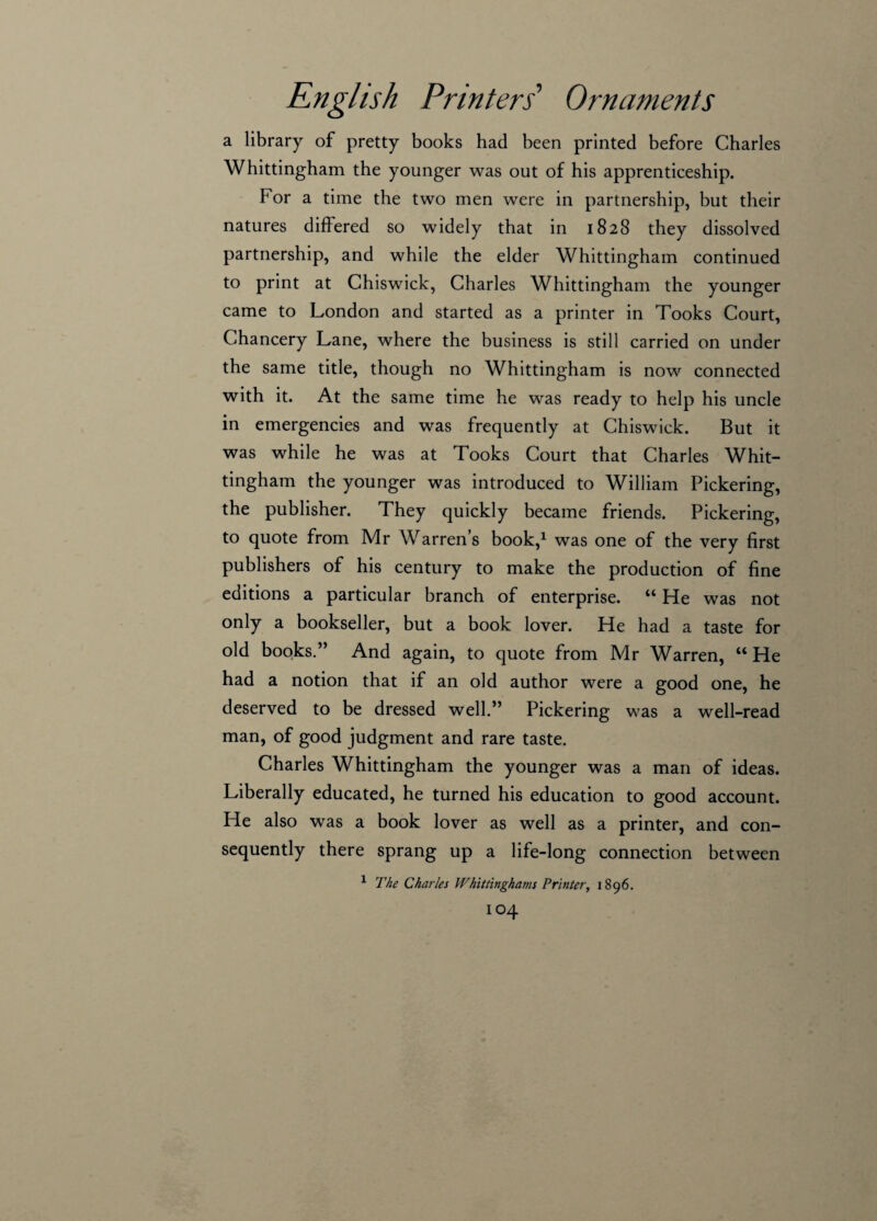 a library of pretty books had been printed before Charles Whittingham the younger was out of his apprenticeship. For a time the two men were in partnership, but their natures differed so widely that in 1828 they dissolved partnership, and while the elder Whittingham continued to print at Chiswick, Charles Whittingham the younger came to London and started as a printer in Tooks Court, Chancery Lane, where the business is still carried on under the same title, though no Whittingham is now connected with it. At the same time he was ready to help his uncle in emergencies and was frequently at Chiswick. But it was while he was at Tooks Court that Charles Whit¬ tingham the younger was introduced to William Pickering, the publisher. They quickly became friends. Pickering, to quote from Mr Warren’s book,1 was one of the very first publishers of his century to make the production of fine editions a particular branch of enterprise. “ He was not only a bookseller, but a book lover. He had a taste for old books.” And again, to quote from Mr Warren, “He had a notion that if an old author were a good one, he deserved to be dressed well.” Pickering was a well-read man, of good judgment and rare taste. Charles Whittingham the younger was a man of ideas. Liberally educated, he turned his education to good account. He also was a book lover as well as a printer, and con¬ sequently there sprang up a life-long connection between 1 The Charles Whittinghams Printer, 1896.