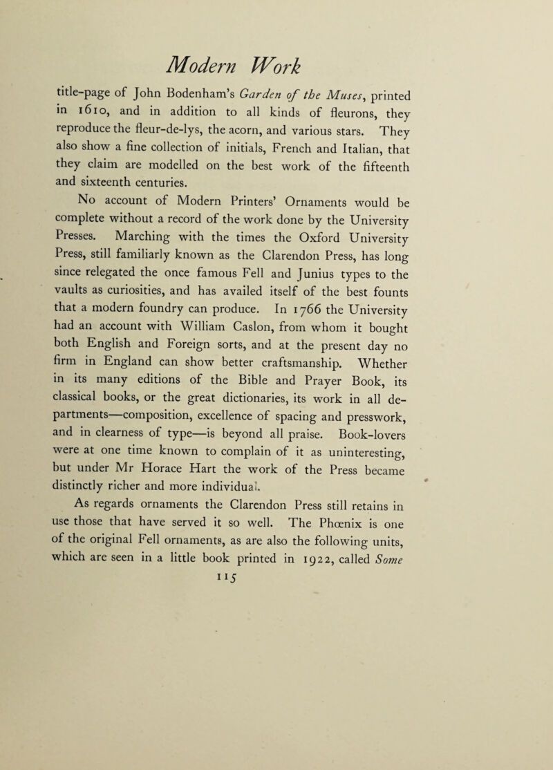 title-page of John Bodenham’s Garden of the Muses, printed in 1610, and in addition to all kinds of fleurons, they reproduce the fleur-de-lys, the acorn, and various stars. They also show a fine collection of initials, French and Italian, that they claim are modelled on the best work of the fifteenth and sixteenth centuries. No account of Modern Printers’ Ornaments would be complete without a record of the work done by the University Presses. Marching with the times the Oxford University Press, still familiarly known as the Clarendon Press, has long since relegated the once famous Fell and Junius types to the vaults as curiosities, and has availed itself of the best founts that a modern foundry can produce. In 1766 the University had an account with William Caslon, from whom it bought both English and Foreign sorts, and at the present day no firm in England can show better craftsmanship. Whether in its many editions of the Bible and Prayer Book, its classical books, or the great dictionaries, its work in all de¬ partments—composition, excellence of spacing and presswork, and in clearness of type—is beyond all praise. Book-lovers were at one time known to complain of it as uninteresting, but under Mr Horace Hart the work of the Press became distinctly richer and more individual. As regards ornaments the Clarendon Press still retains in use those that have served it so well. The Phoenix is one of the original Fell ornaments, as are also the following units, which are seen in a little book printed in 1922, called Some