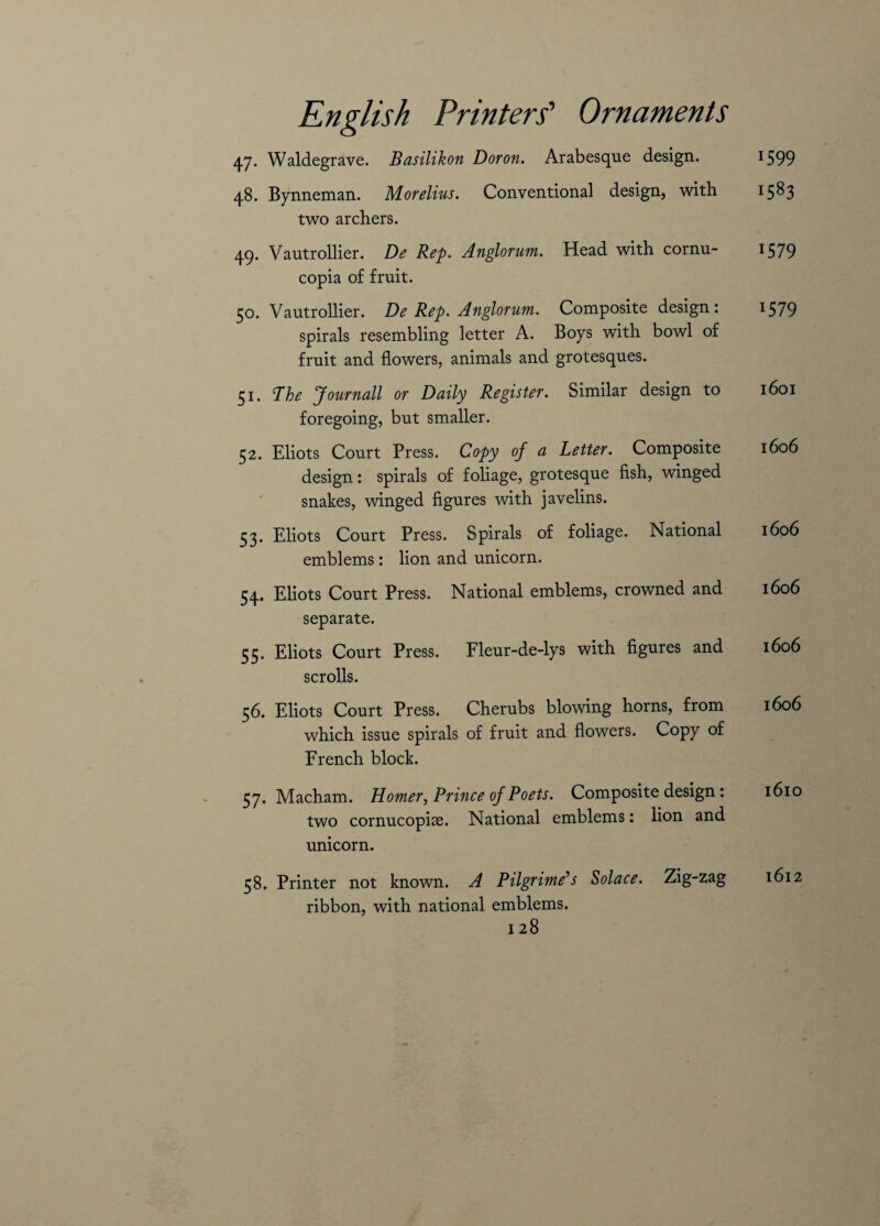 47. Waldegrave. Basilikon Dor on. Arabesque design. 48. Bynneman. Morelius. Conventional design, with two archers. 49. Vautrollier. De Rep. Anglorum. Head with cornu¬ copia of fruit. 50. Vautrollier. De Rep. Anglorum. Composite design: spirals resembling letter A. Boys with bowl of fruit and flowers, animals and grotesques. 51. The Journall or Daily Register. Similar design to foregoing, but smaller. 52. Eliots Court Press. Copy of a Letter. Composite design: spirals of foliage, grotesque fish, winged snakes, winged figures with javelins. 53. Eliots Court Press. Spirals of foliage. National emblems: lion and unicorn. 54. Eliots Court Press. National emblems, crowned and separate. 55. Eliots Court Press. Fleur-de-lys with figures and scrolls. 56. Eliots Court Press. Cherubs blowing horns, from which issue spirals of fruit and flowers. Copy of French block. 57. Macham. Homer, Prince of Poets. Composite design : two cornucopiae. National emblems: lion and unicorn. 58. Printer not known. A Pilgrime’s Solace. Zig-zag ribbon, with national emblems. 128 1599 1583 1579 1579 1601 1606 1606 1606 1606 1606 1610 1612