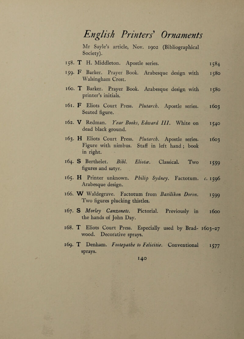 Mr Sayle’s article, Nov. 1902 (Bibliographical Society). 158. T H. Middleton. Apostle series. 1584 159- F Barker. Prayer Book. Arabesque design with 1580 Walsingham Crest. 160. T Barker. Prayer Book. Arabesque design with 1580 printer’s initials. 161. F Eliots Court Press. Plutarch. Apostle series. 1603 Seated figure. 162. V Redman. Tear Books, Edward III. White on 1540 dead black ground. 163. H Eliots Court Press. Plutarch. Apostle series. 1603 Figure with nimbus. Staff in left hand ; book in right. 164. S Berthelet. Bibl. Eliotce. Classical. Two 1559 figures and satyr. 165. H Printer unknown. Philip Sydney. Factotum, c. 1596 Arabesque design. 166. W Waldegrave. Factotum from Basilikon Doron. 1599 Two figures plucking thistles. 167. S Morley Canzonets. Pictorial. Previously in 1600 the hands of John Day. 168. T Eliots Court Press. Especially used by Brad- 1603-27 wood. Decorative sprays. 169. T Denham. Footepathe to Felicitie. Conventional 1577 sprays.