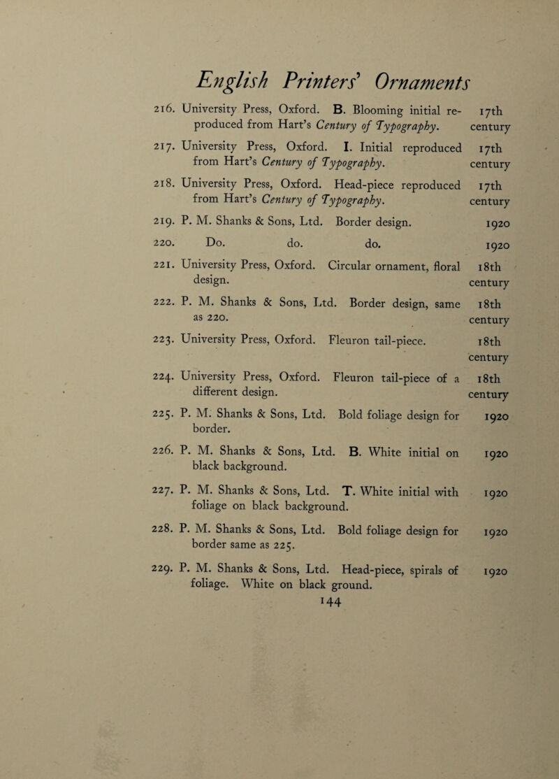 216. University Press, Oxford. B. Blooming initial re- 17th produced from Hart’s Century of Typography. century 217. University Press, Oxford. I. Initial reproduced 17th from Hart’s Century of Typography. century 218. University Press, Oxford. Plead-piece reproduced 17th from Hart’s Century of Typography. century 219. P. M. Shanks & Sons, Ltd. Border design. 1920 220. Do. do. do. 1920 221. University Press, Oxford. Circular ornament, floral 18th design. century 222. P. M. Shanks & Sons, Ltd. Border design, same 18th as 220. century 223. University Press, Oxford. Fleuron tail-piece. 18th century 224. University Press, Oxford. Fleuron tail-piece of a 18th different design. century 225. P. M. Shanks & Sons, Ltd. Bold foliage design for 1920 border. 226. P. M. Shanks & Sons, Ltd. B. White initial on 1920 black background. 227. P. M. Shanks & Sons, Ltd. T. White initial with 1920 foliage on black background. 228. P. M. Shanks & Sons, Ltd. Bold foliage design for 1920 border same as 225. 229. P. M. Shanks & Sons, Ltd. Head-piece, spirals of 1920 foliage. White on black ground.