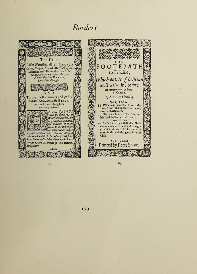 SENS To The RightWoorfliipfull,Sir George Carey, Knight, Knight Marfhall of hir Maielhes moft Honorable houfriold, Sonne and hr ire apparent to the right Honourable LordHpNSU, Lord of Hunfdon,&c .AND To the moft vertuous and godlie minded Ladic, the Ladle Eliza¬ beth his wife, long life, andhappie daies. f AL THINGS J amder the ftenne (Right | WoorfJjifJu.il (which are J j atgreatefieh[agreement, motions of mans fd! mind, by the ilodgement _ of tlx learned,are in futh a degree of contranette , that they are faid to he atmtUuallflrifi, hyrtafonof that fame aiTitraSetoM yj aaudrJbv irixt/jun, which our corrupt nature , confirmed by eutU cuUome, doth procure, ~4M], m <w m THE FOOTEPATH to Felicitie, Which euerie Qkriftian muft walke in, before heettnetmeto the land of Canaan. By Abraham Fleming. pfal. 15.1r.tJ. 11 What man is he that feareth the Lord 1 him (hall he teach in the way that he (hall choofe. li His (oulc(halldwellateare,and his Iced (hall inherit the land. ^pof.n.14. 14 BlefTed are they that doe Gods commaundements, that their right may be in the tree of life, and may enter in through the gates into the Citic. At Loxdojj Printed by Peter Short. 53® r tip 1 22 23