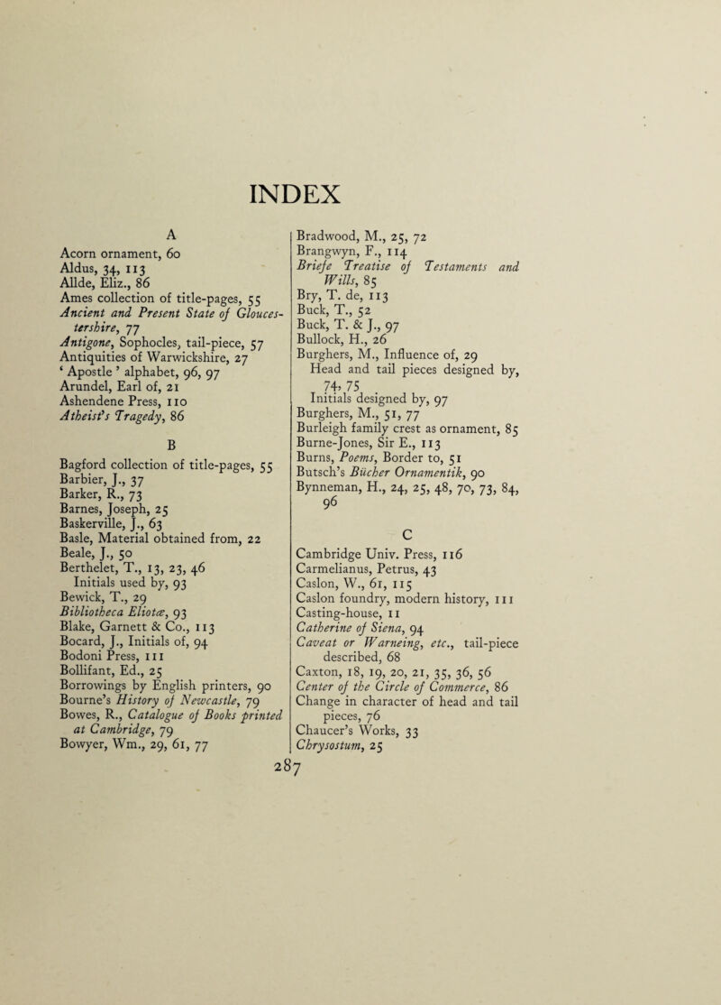 INDEX A Acorn ornament, 60 Aldus, 34, 113 Allde, Eliz., 86 Ames collection of title-pages, 55 Ancient and Present State oj Glouces¬ tershire, 77 Antigone, Sophocles, tail-piece, 57 Antiquities of Warwickshire, 27 ‘ Apostle ’ alphabet, 96, 97 Arundel, Earl of, 21 Ashendene Press, no Atheist's Tragedy, 86 B Bagford collection of title-pages, 55 Barbier, J., 37 Barker, R., 73 Barnes, Joseph, 25 Baskerville, J., 63 Basle, Material obtained from, 22 Beale, J., 50 Berthelet, T., 13, 23, 46 Initials used by, 93 Bewick, T., 29 Bibliotheca Eliotce, 93 Blake, Garnett & Co., 113 Bocard, J., Initials of, 94 Bodoni Press, in Bollifant, Ed., 25 Borrowings by English printers, 90 Bourne’s History of Newcastle, 79 Bowes, R., Catalogue oj Books printed at Cambridge, 79 Bowyer, Wm., 29, 61, 77 Bradwood, M., 25, 72 Brangwyn, F., 114 Brieje Treatise oj Testaments and Wills, 85 Bry, T. de, 113 Buck, T., 52 Buck, T. & J., 97 Bullock, H., 26 Burghers, M., Influence of, 29 Head and tail pieces designed by, 74, 75 Initials designed by, 97 Burghers, M., 51, 77 Burleigh family crest as ornament, 85 Burne-Jones, Sir E., 113 Burns, Poems, Border to, 51 Butsch’s Bucher Ornamentik, 90 Bynneman, H., 24, 25, 48, 7c, 73, 84, 96 C Cambridge Univ. Press, 116 Carmelianus, Petrus, 43 Caslon, W., 61, 115 Caslon foundry, modern history, in Casting-house, n Catherine oj Siena, 94 Caveat or Warneing, etc., tail-piece described, 68 Caxton, 18, 19, 20, 21, 35, 36, 56 Center oj the Circle oj Commerce, 86 Change in character of head and tail pieces, 76 Chaucer’s Works, 33 Chrysostum, 25