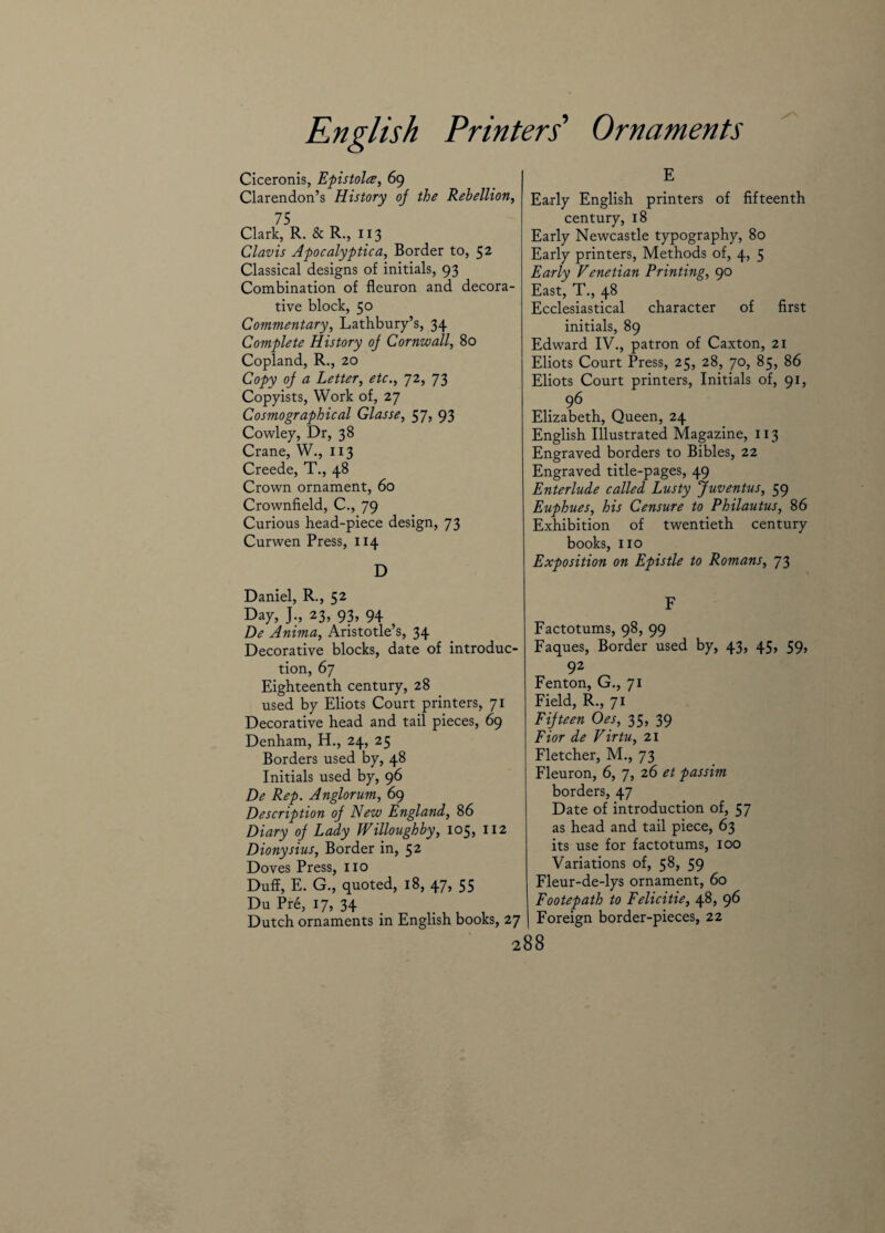 Ciceronis, Epistolce, 69 Clarendon’s History oj the Rebellion, 75 Clark, R. & R., 113 Clavis Apocalyptic a, Border to, 52 Classical designs of initials, 93 Combination of fleuron and decora¬ tive block, 50 Commentary, Lathbury’s, 34 Complete History oj Cornwall, 80 Copland, R., 20 Copy oj a Letter, etc., 72, 73 Copyists, Work of, 27 Cosmo graphical Glasse, 57, 93 Cowley, Dr, 38 Crane, W., 113 Creede, T., 48 Crown ornament, 60 Crownfield, C., 79 Curious head-piece design, 73 Curwen Press, 114 D Daniel, R., 52 Day, J., 23, 93, 94 De Anima, Aristotle’s, 34 Decorative blocks, date of introduc¬ tion, 67 Eighteenth century, 28 used by Eliots Court printers, 71 Decorative head and tail pieces, 69 Denham, H., 24, 25 Borders used by, 48 Initials used by, 96 De Rep. Anglorum, 69 Description oj New England, 86 Diary oj Lady Willoughby, 105, 112 Dionysius, Border in, 52 Doves Press, no Duff, E. G., quoted, 18, 47, 55 Du Pre, 17, 34 Dutch ornaments in English books, 27 E Early English printers of fifteenth century, 18 Early Newcastle typography, 80 Early printers, Methods of, 4, 5 Early Venetian Printing, 90 East, T., 48 Ecclesiastical character of first initials, 89 Edward IV., patron of Caxton, 21 Eliots Court Press, 25, 28, 70, 85, 86 Eliots Court printers, Initials of, 91, 96 Elizabeth, Queen, 24 English Illustrated Magazine, 113 Engraved borders to Bibles, 22 Engraved title-pages, 49 Enterlude called Lusty Juventus, 59 Euphues, his Censure to Philautus, 86 Exhibition of twentieth century books, no Exposition on Epistle to Romans, 73 F Factotums, 98, 99 Faques, Border used by, 43, 45, 59, 92 Fenton, G., 71 Field, R., 71 Fijteen Oes, 35, 39 Fior de Virtu, 21 Fletcher, M., 73 Fleuron, 6, 7, 26 et passim borders, 47 Date of introduction of, 57 as head and tail piece, 63 its use for factotums, 100 Variations of, 58, 59 Fleur-de-lys ornament, 60 Footepath to Felicitie, 48, 96 Foreign border-pieces, 22