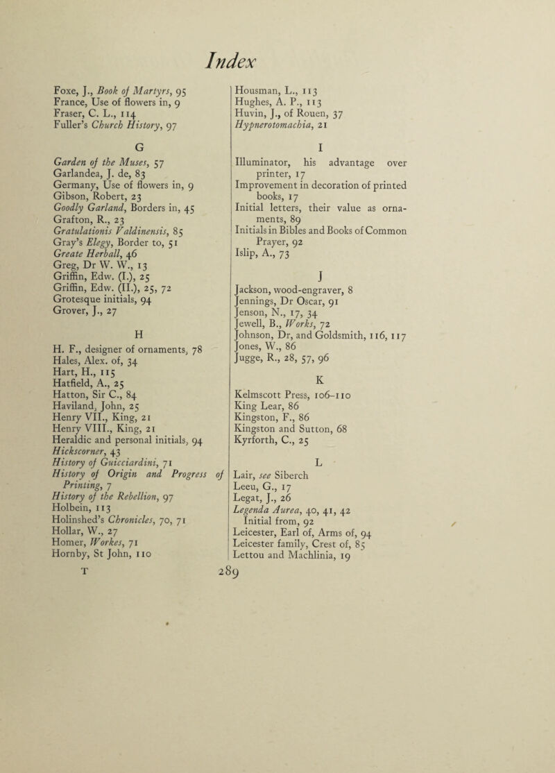 Foxe, J., Book oj Martyrs, 95 France, Use of flowers in, 9 Fraser, C. L., 114 Fuller’s Church History, 97 G Garden oj the Muses, 57 Garlandea, J. de, 83 Germany, Use of flowers in, 9 Gibson, Robert, 23 Goodly Garland, Borders in, 45 Grafton, R., 23 Gratulationis Vdldinensis, 85 Gray’s Elegy, Border to, 51 Greate Herb all, 46 Greg, Dr W. W., 13 Griffin, Edw. (I.), 25 Griffin, Edw. (II.), 25, 72 Grotesque initials, 94 Grover, J., 27 H H. F., designer of ornaments, 78 Hales, Alex, of, 34 Hart, H., 115 Hatfield, A., 25 Hatton, Sir C., 84 Haviland, John, 25 Henry VII., King, 21 Henry VIII., King, 21 Heraldic and personal initials, 94 Hickscorner, 43 History oj Guicciardini, 71 History oj Origin and Progress oj Printing, 7 History oj the Rebellion, 97 Holbein, 113 Holinshed’s Chronicles, 70, 71 Hollar, W., 27 Homer, Workes, 71 Hornby, St John, no T Housman, L., 113 Hughes, A. P., 113 Huvin, J., of Rouen, 37 Hypnerotomachia, 21 I Illuminator, his advantage over printer, 17 Improvement in decoration of printed books, 17 Initial letters, their value as orna¬ ments, 89 Initials in Bibles and Books of Common Prayer, 92 Islip, A., 73 J Jackson, wood-engraver, 8 Jennings, Dr Oscar, 91 Jenson, N., 17, 34 Jewell, B., Works, 72 Johnson, Dr, and Goldsmith, 116, 117 Jones, W., 86 Jugge, R., 28, 57, 96 K Kelmscott Press, 106-110 King Lear, 86 Kingston, F., 86 Kingston and Sutton, 68 Kyrforth, C., 25 L Lair, see Siberch Leeu, G., 17 Legat, J., 26 Legenda A urea, 40, 41, 42 Initial from, 92 Leicester, Earl of, Arms of, 94 Leicester family, Crest of, 85 Lettou and Machlinia, 19