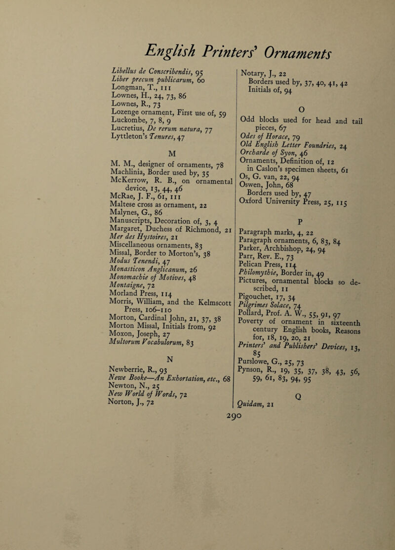 Libellus de Conscribendis, 95 Liber precum publicarum, 60 Longman, T., in Lownes, H., 24, 73, 86 Lownes, R., 73 Lozenge ornament, First use of, 59 Luckombe, 7, 8, 9 Lucretius, De rerum natura, 77 Lyttleton’s Tenures, 47 M M. M., designer of ornaments, 78 Machlinia, Border used by, 35 McKerrow, R. B., on ornamental device, 13, 44, 46 McRae, J. F., 61, m Maltese cross as ornament, 22 Malynes, G., 86 Manuscripts, Decoration of, 3, 4 Margaret, Duchess of Richmond, 21 Mer des Hystoires, 21 Miscellaneous ornaments, 83 Missal, Border to Morton’s, 38 Modus Tenendi, 47 Monasticon Anglicanum, 26 Monomachie oj Motives, 48 Montaigne, 72 Morland Press, 114 Morris, William, and the Kelmscott Press, 106-110 Morton, Cardinal John, 21, 37, 38 Morton Missal, Initials from, 92 Moxon, Joseph, 27 Multorum Vocabulorum, 83 N Newberrie, R., 93 Newe Booke—An Exhortation, etc., 68 Newton, N., 25 New World oj Words, 72 Norton, J., 72 I Notary, J., 22 Borders used by, 37, 40, 41, 42 Initials of, 94 O Odd blocks used for head and tail pieces, 67 Odes oj Horace, 79 Old English Letter Foundries, 24 Orcharde oj Syon, 4 6 Ornaments, Definition of, 12 in Caslon’s specimen sheets, 61 Os, G. van, 22, 94 Oswen, John, 68 Borders used by, 47 Oxford University Press, 25, 115 P Paragraph marks, 4, 22 Paragraph ornaments, 6, 83, 84 Parker, Archbishop, 24, 94 Parr, Rev. E., 73 Pelican Press, 114 Philomythie, Border in, 49 Pictures, ornamental blocks so de¬ scribed, 11 Pigouchet, 17, 34 Pilgrimes Solace, 74 Pollard, Prof. A. W., 55, 91, 97 Poverty of ornament in sixteenth century English books, Reasons for, 18, 19, 20, 21 Printers' and Publishers' Devices, 11 85 ’ Purslowe, G., 25, 73 Pynson, R., 19, 35, 37, 38, 43, $<$, 59> 01, 83, 94, 95 Q Quid am, 21