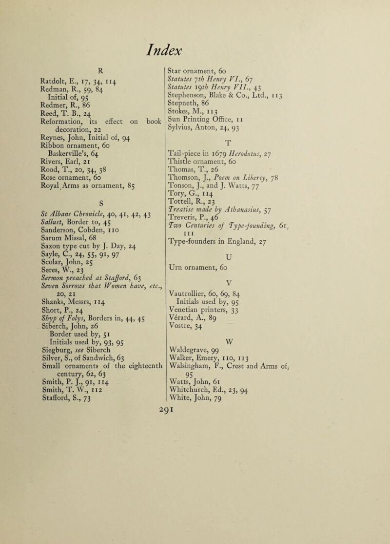 R Ratdolt, E., 17, 34, 114 Redman, R., 59, 84 Initial of, 95 Redmer, R., 86 Reed, T. B., 24 Reformation, its effect on book decoration, 22 Reynes, John, Initial of, 94 Ribbon ornament, 60 Baskerville’s, 64 Rivers, Earl, 21 Rood, T., 20, 34, 38 Rose ornament, 60 Royal Arms as ornament, 85 s St Albans Chronicle, 40, 41, 42, 43 Sallust, Border to, 45 Sanderson, Cobden, no Sarum Missal, 68 Saxon type cut by J. Day, 24 Sayle, C., 24, 55, 91, 97 Scolar, John, 25 Seres, W., 23 Sermon preached at Stafford, 63 Seven Sorrows that Women have, etc., 20, 21 Shanks, Messrs, 114 Short, P., 24 Shyp oj Folys, Borders in, 44, 45 Siberch, John, 26 Border used by, 51 Initials used by, 93, 95 Siegburg, see Siberch Silver, S., of Sandwich, 63 Small ornaments of the eighteenth century, 62, 63 Smith, P. J., 91, 114 Smith, T. W., 112 Stafford, S., 73 Star ornament, 60 Statutes 7th Henry VI., 67 Statutes lgth Henry VII., 43 Stephenson, Blake & Co., Ltd., 113 Stepneth, 86 Stokes, M., 113 Sun Printing Office, 11 Sylvius, Anton, 24, 93 T Tail-piece in 1679 Herodotus, 27 Thistle ornament, 60 Thomas, T., 26 Thomson, J., Poem on Liberty, 78 Tonson, J., and J. Watts, 77 Tory, G., 114 Tottell, R., 23 Treatise made by Athanasius, 57 Treveris, P., 46 Two Centuries oj Type-jounding, 61, 111 Type-founders in England, 27 U Urn ornament, 60 V Vautrollier, 60, 69, 84 Initials used by, 95 Venetian printers, 33 Verard, A., 89 Vostre, 34 W Waldegrave, 99 Walker, Emery, no, 113 Walsingham, F., Crest and Arms of, 95 Watts, John, 61 Whitchurch, Ed., 23, 94 White, John, 79