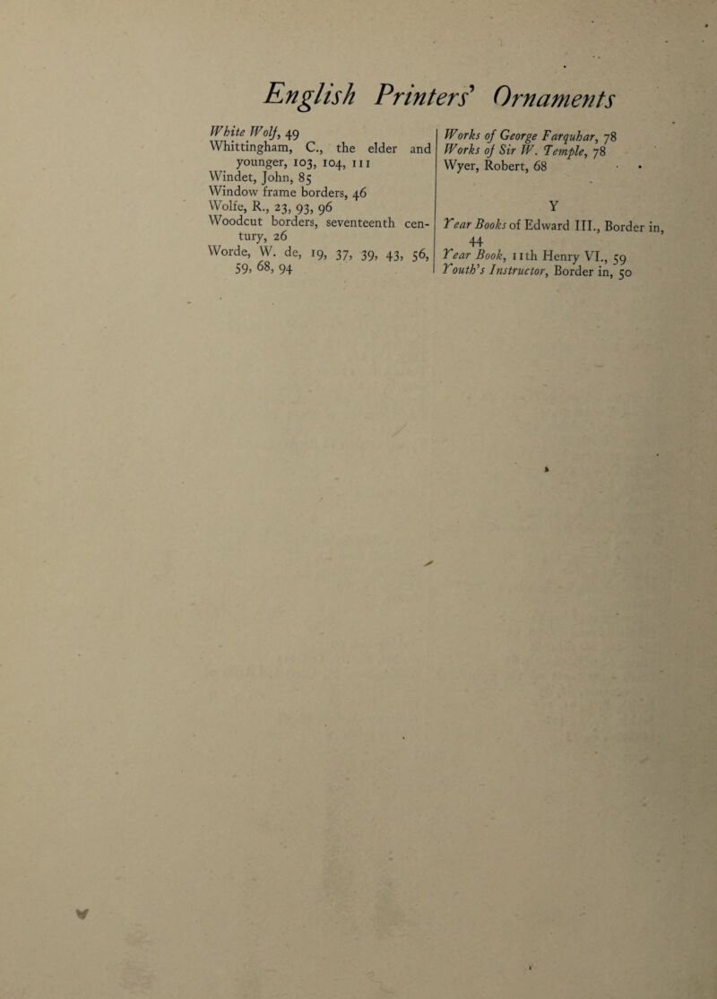 White Wolf, 49 Whittingham, C., the elder and younger, 103, 104, 111 Windet, John, 85 Window frame borders, 46 Wolfe, R., 23, 93, 96 Woodcut borders, seventeenth cen¬ tury, 26 Worde, W. de, 19, 37, 39, 43, 56, 59, 68, 94 Works of George Farquhar, 78 Works of Sir W. Temple, 78 Wyer, Robert, 68 Y Year Books of Edward III., Border in, 44 Year Book, nth Henry VI., 59 Youth’s Instructor, Border in, 50 » V