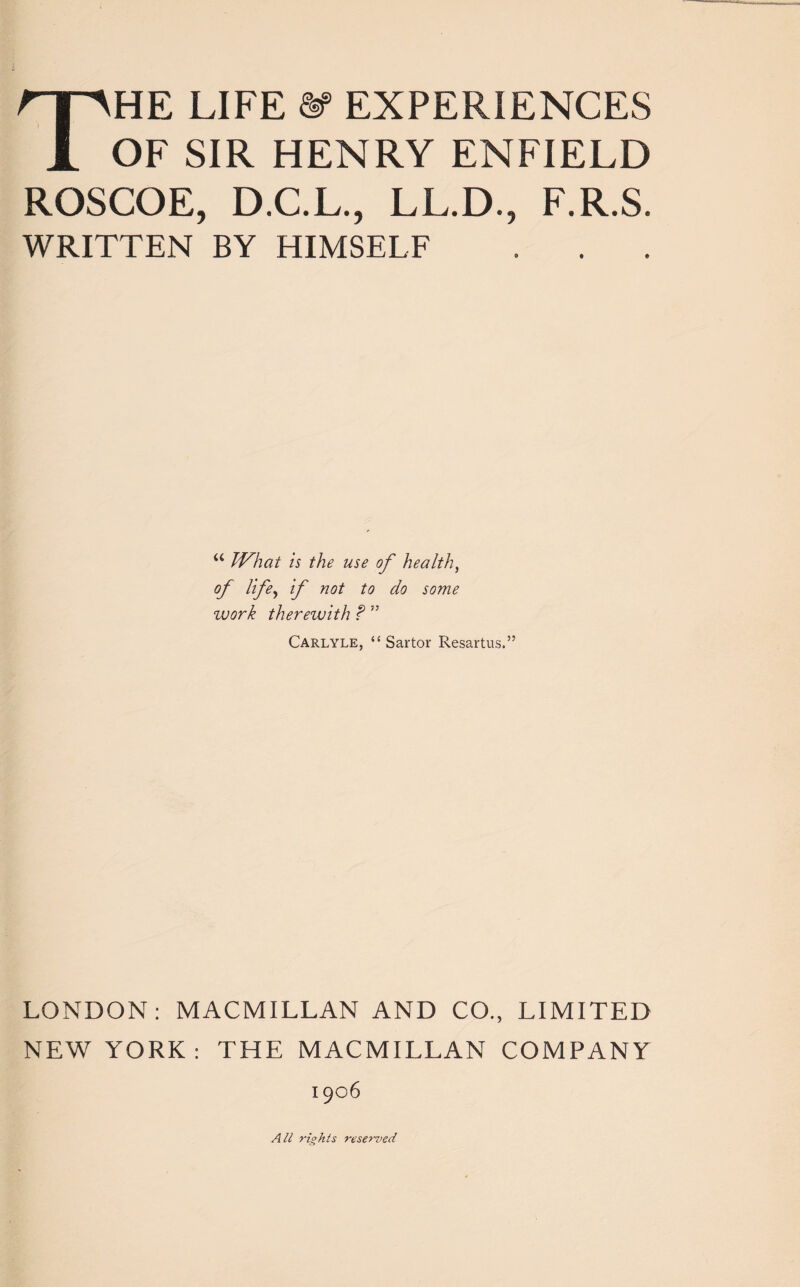 OF SIR HENRY ENFIELD ROSCOE, D.C.L., LL.D., F.R.S. WRITTEN BY HIMSELF a What is the use of health, of life, if not to do some work therewith ? ” Carlyle, “ Sartor Resartus.” LONDON: MACMILLAN AND CO., LIMITED NEW YORK: THE MACMILLAN COMPANY 1906 All rights reserved