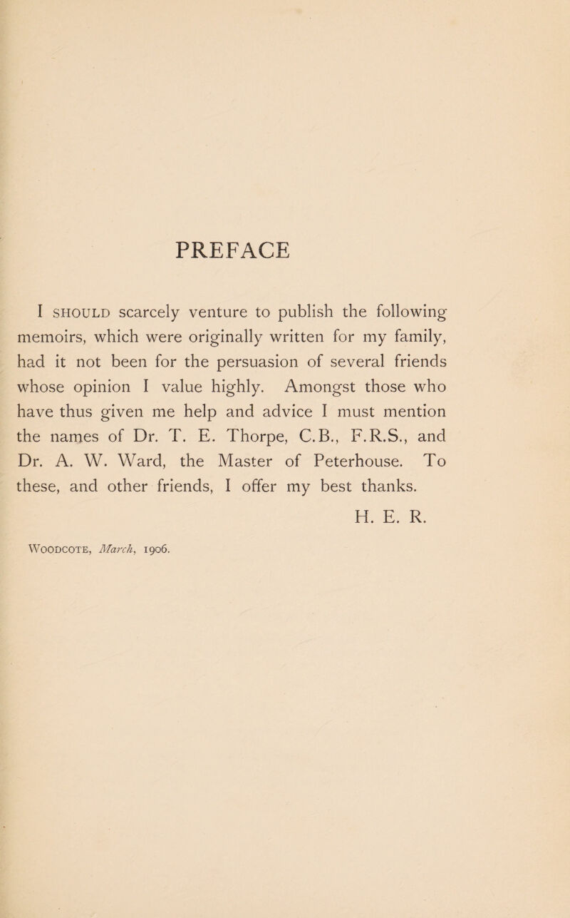 PREFACE I should scarcely venture to publish the following memoirs, which were originally written for my family, had it not been for the persuasion of several friends whose opinion I value highly. Amongst those who have thus given me help and advice I must mention the names of Dr. T. E. Thorpe, C.B., F.R.S., and Dr. A. W. Ward, the Master of Peterhouse. To these, and other friends, I offer my best thanks. H. E. R. Woodcote, March, 1906.