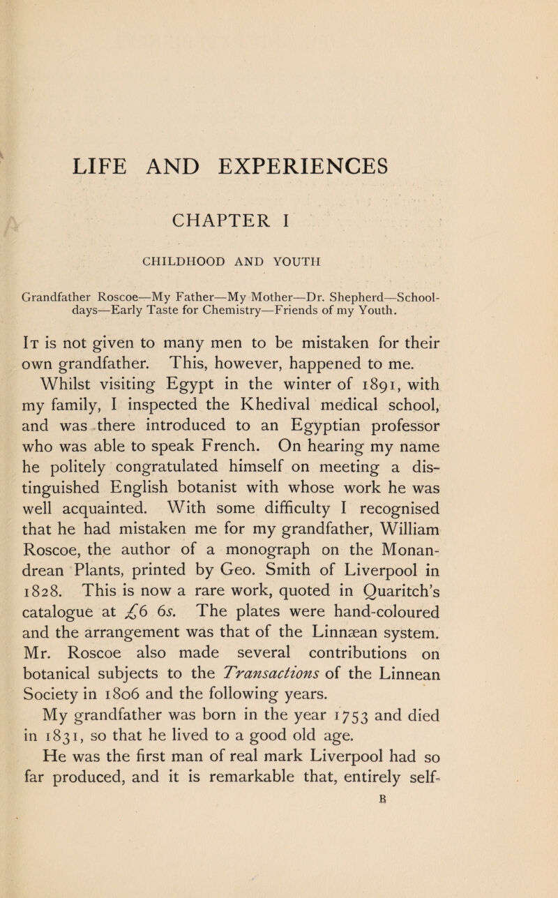 LIFE AND EXPERIENCES CHAPTER I CHILDHOOD AND YOUTH Grandfather Roscoe—My Father—My Mother—Dr. Shepherd—School¬ days—Early Taste for Chemistry—Friends of my Youth. It is not given to many men to be mistaken for their own grandfather. This, however, happened to me. Whilst visiting Egypt in the winter of 1891, with my family, I inspected the Khedival medical school, and was there introduced to an Egyptian professor who was able to speak French. On hearing my name he politely congratulated himself on meeting a dis¬ tinguished English botanist with whose work he was well acquainted. With some difficulty I recognised that he had mistaken me for my grandfather, William Roscoe, the author of a monograph on the Monan- drean Plants, printed by Geo. Smith of Liverpool in 1828. This is now a rare work, quoted in Quaritch’s catalogue at £6 6s. The plates were hand-coloured and the arrangement was that of the Linnsean system. Mr. Roscoe also made several contributions on botanical subjects to the Transactions of the Linnean Society in 1806 and the following years. My grandfather was born in the year 1753 and died in 1831, so that he lived to a good old age. He was the first man of real mark Liverpool had so far produced, and it is remarkable that, entirely self-