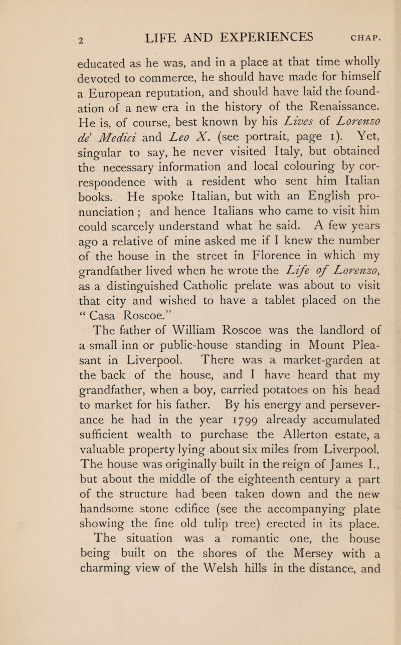 2 educated as he was, and in a place at that time wholly devoted to commerce, he should have made for himself a European reputation, and should have laid the found¬ ation of a new era in the history of the Renaissance. He is, of course, best known by his Lives of Lorenzo de Medici and Leo X. (see portrait, page i). Yet, singular to say, he never visited Italy, but obtained the necessary information and local colouring by cor¬ respondence with a resident who sent him Italian books. He spoke Italian, but with an English pro¬ nunciation ; and hence Italians who came to visit him could scarcely understand what he said. A few years ago a relative of mine asked me if I knew the number of the house in the street in Florence in which my grandfather lived when he wrote the Life of Lorenzo, as a distinguished Catholic prelate was about to visit that city and wished to have a tablet placed on the “ Casa Roscoe.” The father of William Roscoe was the landlord of a small inn or public-house standing in Mount Plea¬ sant in Liverpool. There was a market-garden at the back of the house, and I have heard that my grandfather, when a boy, carried potatoes on his head to market for his father. By his energy and persever¬ ance he had in the year 1799 already accumulated sufficient wealth to purchase the Allerton estate, a valuable property lying about six miles from Liverpool. The house was originally built in the reign of James I., but about the middle of the eighteenth century a part of the structure had been taken down and the new handsome stone edifice (see the accompanying plate showing the fine old tulip tree) erected in its place. The situation was a romantic one, the house being built on the shores of the Mersey with a charming view of the Welsh hills in the distance, and