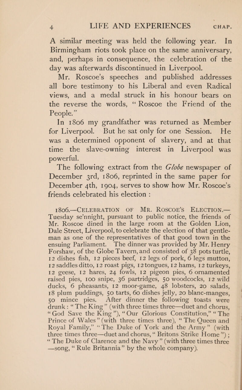 A similar meeting was held the following year. In Birmingham riots took place on the same anniversary, and, perhaps in consequence, the celebration of the day was afterwards discontinued in Liverpool. Mr. Roscoe’s speeches and published addresses all bore testimony to his Liberal and even Radical views, and a medal struck in his honour bears on the reverse the words, “ Roscoe the Friend of the People.” In 1806 my grandfather was returned as Member for Liverpool. But he sat only for one Session. He was a determined opponent of slavery, and at that time the slave-owning interest in Liverpool was powerful. The following extract from the Globe newspaper of December 3rd, 1806, reprinted in the same paper for December 4th, 1904, serves to show how Mr. Roscoe’s friends celebrated his election : 1806.—Celebration of Mr. Roscoe’s Election.— Tuesday se’nnight, pursuant to public notice, the friends of Mr. Roscoe dined in the large room at the Golden Lion, Dale Street, Liverpool, to celebrate the election of that gentle¬ man as one of the representatives of that good town in the ensuing Parliament. The dinner was provided by Mr. Henry Forshaw, of the Globe Tavern, and consisted of 38 pots turtle, 12 dishes fish, 12 pieces beef, 12 legs of pork, 6 legs mutton, 12 saddles ditto, 12 roast pigs, 12 tongues, 12 hams, 12 turkeys, 12 geese, 12 hares, 24 fowls, 12 pigeon pies, 6 ornamented raised pies, 100 snipe, 36 partridges, 50 woodcocks, 12 wild ducks, 6 pheasants, 12 moor-game, 48 lobsters, 20 salads, 18 plum puddings, 50 tarts, 60 dishes jelly, 20 blanc-manges, 50 mince pies. After dinner the following toasts were drunk : “ The King ” (with three times three—duet and chorus, “ God Save the King ”), “ Our Glorious Constitution,” “ The Prince of Wales’’(with three times three), “ The Queen and Royal Family,” “The Duke of York and the Army” (with three times three—duet and chorus, “ Britons Strike Home”) ; “ The Duke of Clarence and the Navy ” (with three times three —song, “ Rule Britannia” by the whole company).