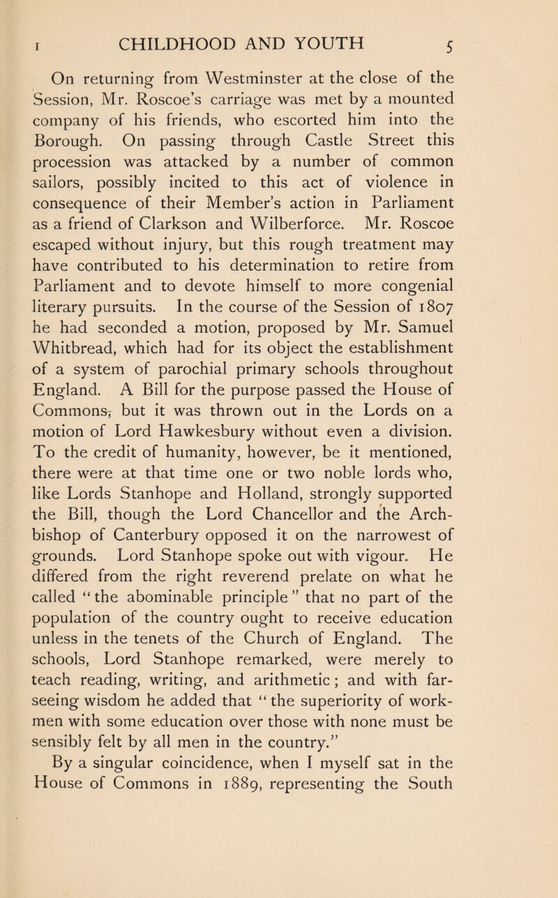On returning from Westminster at the close of the Session, Mr. Roscoe’s carriage was met by a mounted company of his friends, who escorted him into the Borough. On passing through Castle Street this procession was attacked by a number of common sailors, possibly incited to this act of violence in consequence of their Member’s action in Parliament as a friend of Clarkson and Wilberforce. Mr. Roscoe escaped without injury, but this rough treatment may have contributed to his determination to retire from Parliament and to devote himself to more congenial literary pursuits. In the course of the Session of 1807 he had seconded a motion, proposed by Mr. Samuel Whitbread, which had for its object the establishment of a system of parochial primary schools throughout England. A Bill for the purpose passed the House of Commons, but it was thrown out in the Lords on a motion of Lord Hawkesbury without even a division. To the credit of humanity, however, be it mentioned, there were at that time one or two noble lords who, like Lords Stanhope and Holland, strongly supported the Bill, though the Lord Chancellor and the Arch¬ bishop of Canterbury opposed it on the narrowest of grounds. Lord Stanhope spoke out with vigour. He differed from the right reverend prelate on what he called “ the abominable principle ” that no part of the population of the country ought to receive education unless in the tenets of the Church of England. The schools, Lord Stanhope remarked, were merely to teach reading, writing, and arithmetic ; and with far- seeing wisdom he added that “ the superiority of work¬ men with some education over those with none must be sensibly felt by all men in the country.5’ By a singular coincidence, when I myself sat in the House of Commons in 1889, representing the South