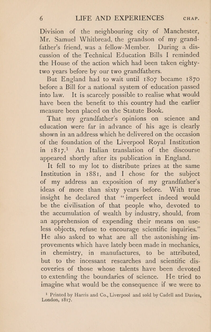 Division of the neighbouring city of Manchester, Mr. Samuel Whitbread, the grandson of my grand¬ father’s friend, was a fellow-Member. During a dis¬ cussion of the Technical Education Bills I reminded the House of the action which had been taken eighty- two years before by our two grandfathers. But England had to wait until 1807 became 1870 before a Bill for a national system of education passed into law. It is scarcely possible to realise what would have been the benefit to this country had the earlier measure been placed on the Statute Book. That my grandfather’s opinions on science and education were far in advance of his age is clearly shown in an address which he delivered on the occasion of the foundation of the Liverpool Royal Institution in 1817.1 An Italian translation of the discourse appeared shortly after its publication in England. It fell to my lot to distribute prizes at the same Institution in 1881, and I chose for the subject of my address an exposition of my grandfather’s ideas of more than sixty years before. With true insight he declared that “ imperfect indeed would be the civilisation of that people who, devoted to the accumulation of wealth by industry, should, from an apprehension of expending their means on use¬ less objects, refuse to encourage scientific inquiries.” He also asked to what are all the astonishing im¬ provements which have lately been made in mechanics, in chemistry, in manufactures, to be attributed, but to the incessant researches and scientific dis¬ coveries of those whose talents have been devoted to extending the boundaries of science. He tried to imagine what would be the consequence if we were to 1 Printed by Harris and Co., Liverpool and sold by Cadell and Davies, London, 1817.