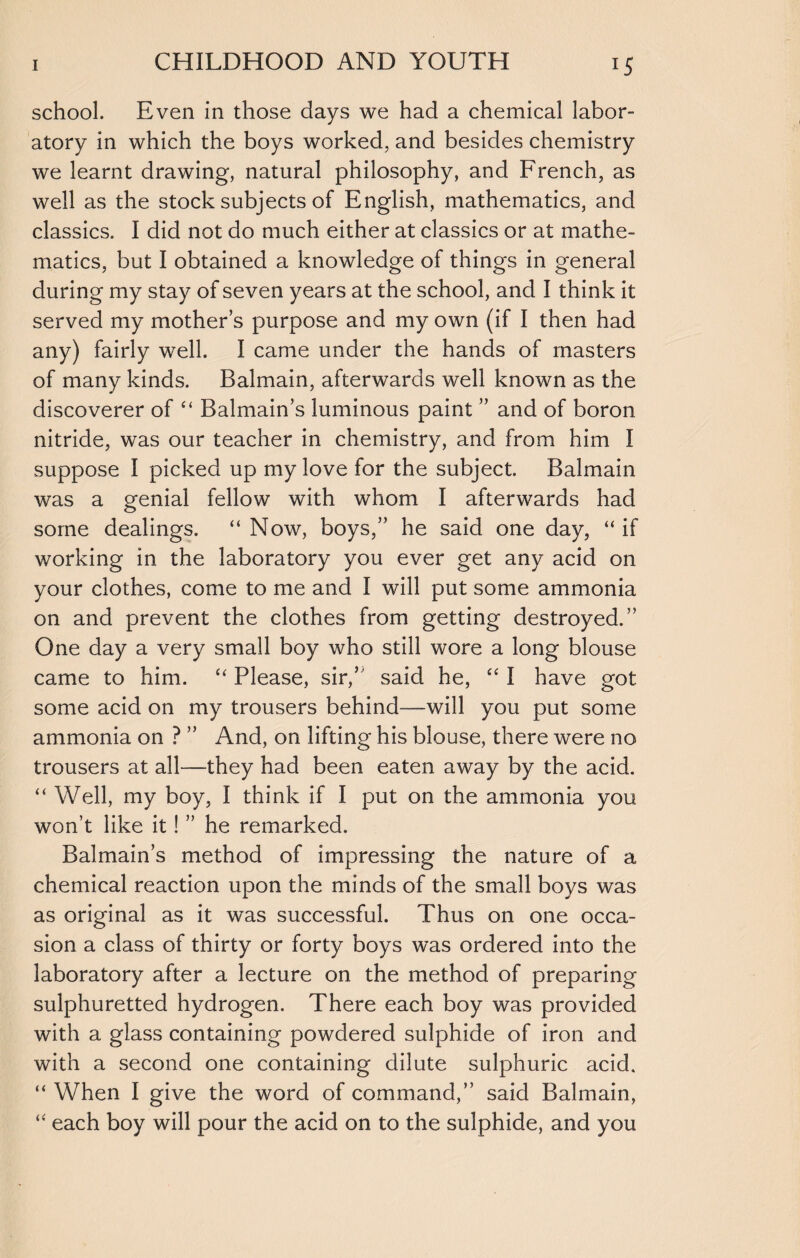 school. Even in those days we had a chemical labor¬ atory in which the boys worked, and besides chemistry we learnt drawing, natural philosophy, and French, as well as the stock subjects of English, mathematics, and classics. I did not do much either at classics or at mathe¬ matics, but I obtained a knowledge of things in general during my stay of seven years at the school, and I think it served my mothers purpose and my own (if I then had any) fairly well. I came under the hands of masters of many kinds. Balmain, afterwards well known as the discoverer of “ Balmain’s luminous paint ” and of boron nitride, was our teacher in chemistry, and from him I suppose I picked up my love for the subject. Balmain was a genial fellow with whom I afterwards had some dealings. “ Now, boys,” he said one day, “ if working in the laboratory you ever get any acid on your clothes, come to me and I will put some ammonia on and prevent the clothes from getting destroyed.” One day a very small boy who still wore a long blouse came to him. “ Please, sir,’ said he, “ I have got some acid on my trousers behind—will you put some ammonia on ? ” And, on lifting his blouse, there were no trousers at all—they had been eaten away by the acid. “ Well, my boy, I think if I put on the ammonia you won’t like it! ” he remarked. Balmain’s method of impressing the nature of a chemical reaction upon the minds of the small boys was as original as it was successful. Thus on one occa¬ sion a class of thirty or forty boys was ordered into the laboratory after a lecture on the method of preparing sulphuretted hydrogen. There each boy was provided with a glass containing powdered sulphide of iron and with a second one containing dilute sulphuric acid. “ When I give the word of command,” said Balmain, “ each boy will pour the acid on to the sulphide, and you