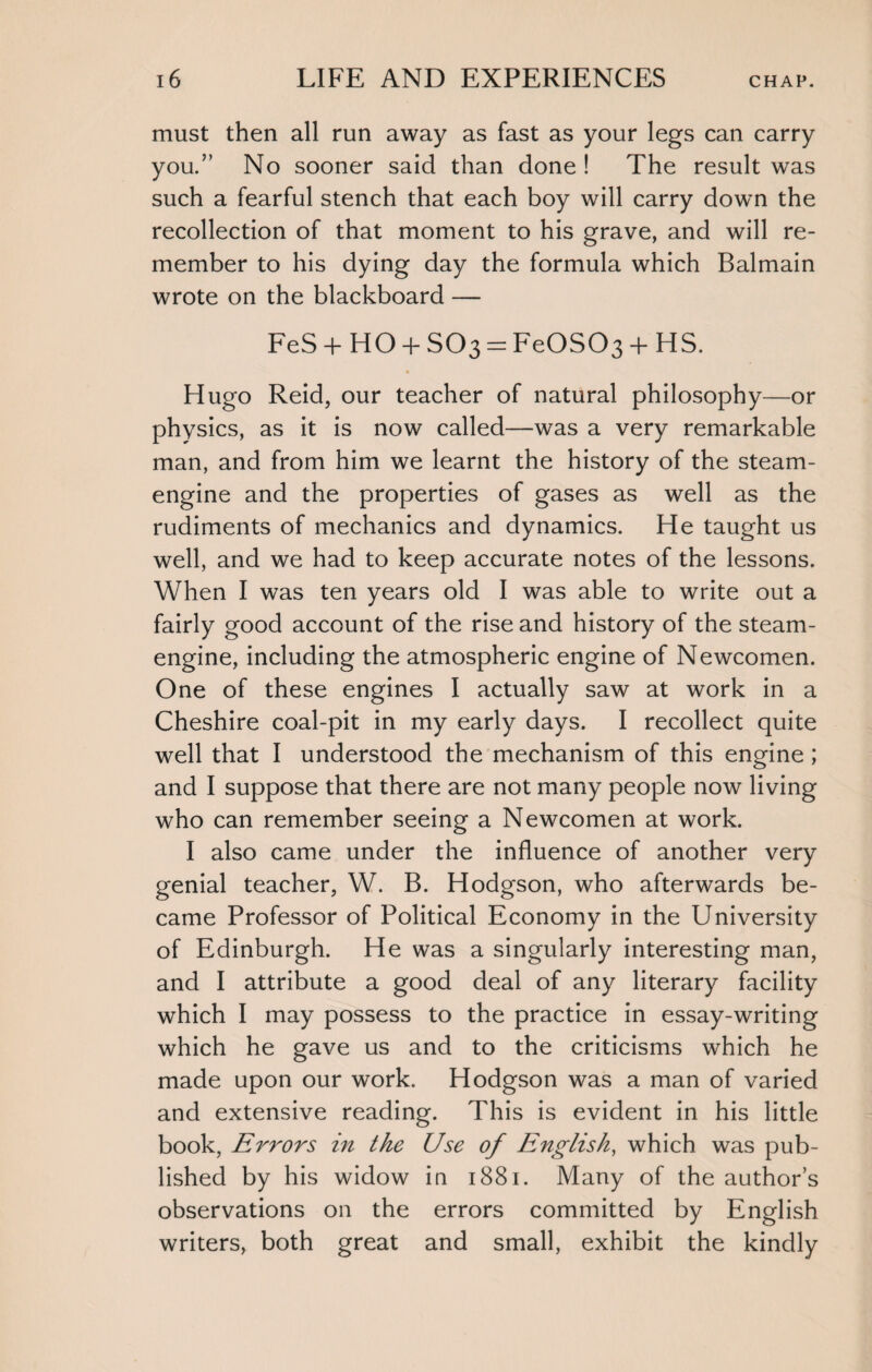 must then all run away as fast as your legs can carry you.” No sooner said than done ! The result was such a fearful stench that each boy will carry dowm the recollection of that moment to his grave, and will re¬ member to his dying day the formula which Balmain wrote on the blackboard — FeS + HO + SO3 = FeOS03 + HS. Hugo Reid, our teacher of natural philosophy—or physics, as it is now called—was a very remarkable man, and from him we learnt the history of the steam- engine and the properties of gases as well as the rudiments of mechanics and dynamics. He taught us well, and we had to keep accurate notes of the lessons. When I was ten years old I was able to write out a fairly good account of the rise and history of the steam- engine, including the atmospheric engine of Newcomen. One of these engines I actually saw at work in a Cheshire coal-pit in my early days. I recollect quite well that I understood the mechanism of this engine; and I suppose that there are not many people now living who can remember seeing a Newcomen at work. I also came under the influence of another very genial teacher, W. B. Hodgson, who afterwards be¬ came Professor of Political Economy in the University of Edinburgh. He was a singularly interesting man, and I attribute a good deal of any literary facility which I may possess to the practice in essay-writing which he gave us and to the criticisms which he made upon our work. Hodgson was a man of varied and extensive reading. This is evident in his little book, Errors in the Use of English, which was pub¬ lished by his widow in 1881. Many of the author’s observations on the errors committed by English writers, both great and small, exhibit the kindly