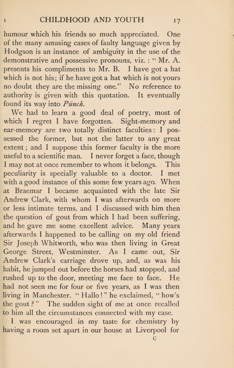 i? humour which his friends so much appreciated. One of the many amusing cases of faulty language given by Hodgson is an instance of ambiguity in the use of the demonstrative and possessive pronouns, viz. : “ Mr. A. presents his compliments to Mr. B. I have got a hat which is not his; if he have got a hat which is not yours no doubt they are the missing one.” No reference to authority is given with this quotation. It eventually found its way into Punch. We had to learn a good deal of poetry, most of which I regret I have forgotten. Sight-memory and ear-memory are two totally distinct faculties : I pos¬ sessed the former, but not the latter to any great extent; and I suppose this former faculty is the more useful to a scientific man. I never forget a face, though I may not at once remember to whom it belongs. This peculiarity is specially valuable to a doctor. I met with a good instance of this some few years ago. When at Braemar I became acquainted with the late Sir Andrew Clark, with whom I was afterwards on more or less intimate terms, and I discussed with him then the question of gout from which I had been suffering, and he gave me some excellent advice. Many years afterwards I happened to be calling on my old friend Sir Joseph Whitworth, who was then living in Great George Street, Westminster. As I came out, Sir Andrew Clark’s carriage drove up, and, as was his habit, he jumped out before the horses had stopped, and rushed up to the door, meeting me face to face. He had not seen me for four or five years, as I was then living in Manchester. “ Hallo ! ” he exclaimed, “ how’s the gout ? ” The sudden sight of me at once recalled to him all the circumstances connected with my case. I was encouraged in my taste for chemistry by having a room set apart in our house at Liverpool for c