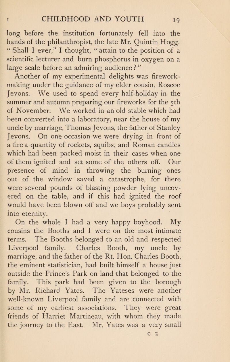 long before the institution fortunately fell into the hands of the philanthropist, the late Mr. Quintin Hogg. “ Shall I ever/’ I thought, “attain to the position of a scientific lecturer and burn phosphorus in oxygen on a large scale before an admiring audience ? ” Another of my experimental delights was firework¬ making under the guidance of my elder cousin, Roscoe Jevons. We used to spend every half-holiday in the summer and autumn preparing our fireworks for the 5th of November. We worked in an old stable which had been converted into a laboratory, near the house of my uncle by marriage, Thomas Jevons, the father of Stanley Jevons. On one occasion we were drying in front of a fire a quantity of rockets, squibs, and Roman candles which had been packed moist in their cases when one of them ignited and set some of the others off. Our presence of mind in throwing the burning ones out of the window saved a catastrophe, for there were several pounds of blasting powder lying uncov¬ ered on the table, and if this had ignited the roof would have been blown off and we boys probably sent into eternity. On the whole I had a very happy boyhood. My cousins the Booths and I were on the most intimate terms. The Booths belonged to an old and respected Liverpool family. Charles Booth, my uncle by marriage, and the father of the Rt. Hon. Charles Booth, the eminent statistician, had built himself a house just outside the Prince’s Park on land that belonged to the family. This park had been given to the borough by Mr. Richard Yates. The Yateses were another well-known Liverpool family and are connected with some of my earliest associations. They were great friends of Harriet Martineau, with whom they made the journey to the East. Mr. Yates was a very small c 2,