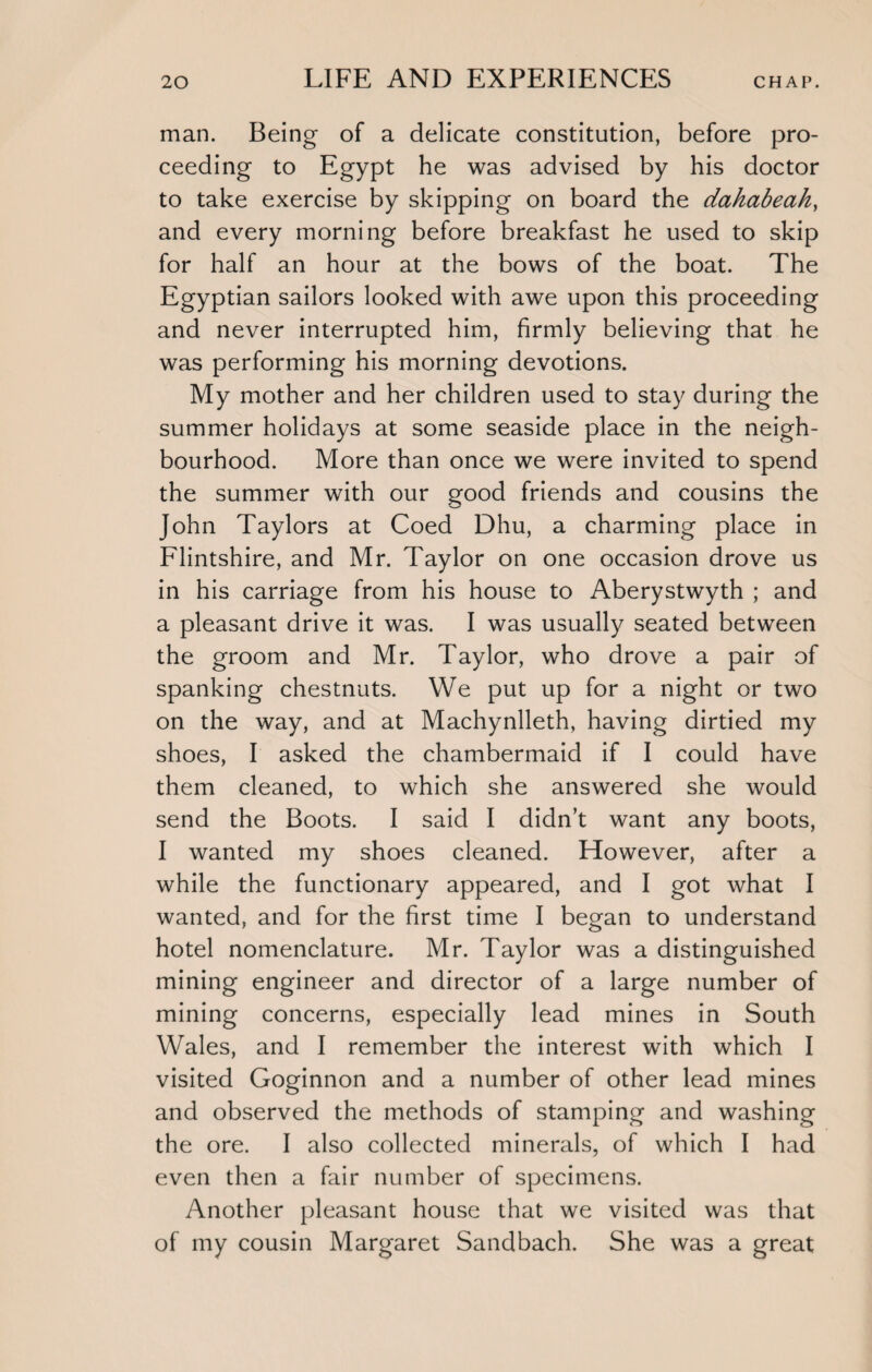 man. Being of a delicate constitution, before pro¬ ceeding to Egypt he was advised by his doctor to take exercise by skipping on board the dahabeah, and every morning before breakfast he used to skip for half an hour at the bows of the boat. The Egyptian sailors looked with awe upon this proceeding and never interrupted him, firmly believing that he was performing his morning devotions. My mother and her children used to stay during the summer holidays at some seaside place in the neigh¬ bourhood. More than once we were invited to spend the summer with our good friends and cousins the John Taylors at Coed Dhu, a charming place in Flintshire, and Mr. Taylor on one occasion drove us in his carriage from his house to Aberystwyth ; and a pleasant drive it was. I was usually seated between the groom and Mr. Taylor, who drove a pair of spanking chestnuts. We put up for a night or two on the way, and at Machynlleth, having dirtied my shoes, I asked the chambermaid if I could have them cleaned, to which she answered she would send the Boots. I said I didn’t want any boots, I wanted my shoes cleaned. However, after a while the functionary appeared, and I got what I wanted, and for the first time I began to understand hotel nomenclature. Mr. Taylor was a distinguished mining engineer and director of a large number of mining concerns, especially lead mines in South Wales, and I remember the interest with which I visited Goginnon and a number of other lead mines and observed the methods of stamping and washing the ore. I also collected minerals, of which I had even then a fair number of specimens. Another pleasant house that we visited was that of my cousin Margaret Sandbach. She was a great