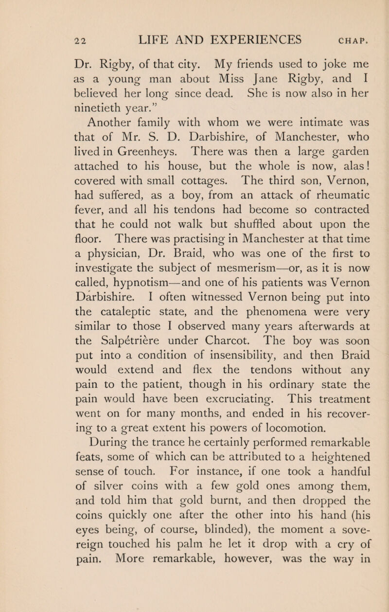 Dr. Rigby, of that city. My friends used to joke me as a young man about Miss Jane Rigby, and I believed her long since dead. She is now also in her ninetieth year.” Another family with whom we were intimate was that of Mr. S. D. Darbishire, of Manchester, who lived in Greenheys. There was then a large garden attached to his house, but the whole is now, alas! covered with small cottages. The third son, Vernon, had suffered, as a boy, from an attack of rheumatic fever, and all his tendons had become so contracted that he could not walk but shuffled about upon the floor. There was practising in Manchester at that time a physician, Dr. Braid, who was one of the first to investigate the subject of mesmerism—or, as it is now called, hypnotism—and one of his patients was Vernon Darbishire. I often witnessed Vernon being put into the cataleptic state, and the phenomena were very similar to those I observed many years afterwards at the Salpetriere under Charcot. The boy was soon put into a condition of insensibility, and then Braid would extend and flex the tendons without any pain to the patient, though in his ordinary state the pain would have been excruciating. This treatment went on for many months, and ended in his recover¬ ing to a great extent his powers of locomotion. During the trance he certainly performed remarkable feats, some of which can be attributed to a heightened sense of touch. For instance, if one took a handful of silver coins with a few gold ones among them, and told him that gold burnt, and then dropped the coins quickly one after the other into his hand (his eyes being, of course, blinded), the moment a sove¬ reign touched his palm he let it drop with a cry of pain. More remarkable, however, was the way in